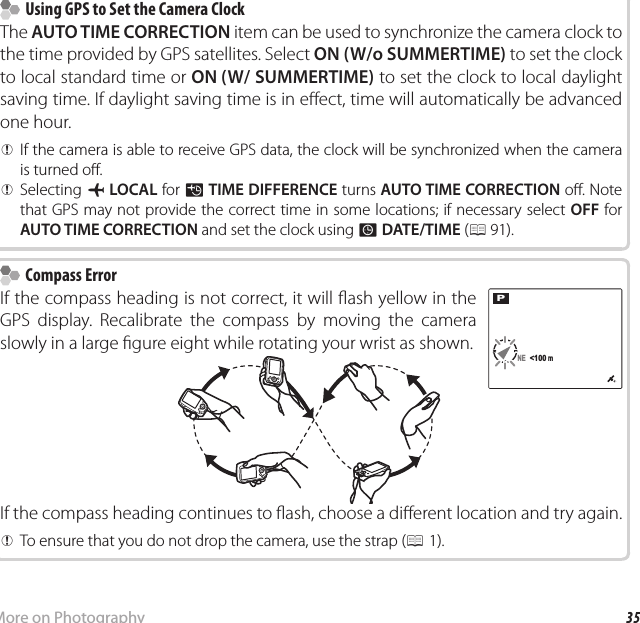 35More on PhotographyRecording GPS Data with Pictures    Using GPS to Set the Camera Clock  Using GPS to Set the Camera ClockThe AUTO TIME CORRECTION item can be used to synchronize the camera clock to the time provided by GPS satellites. Select ON (W/o SUMMERTIME) to set the clock to local standard time or ON (W/ SUMMERTIME) to set the clock to local daylight saving time. If daylight saving time is in e ect, time will automatically be advanced one hour.  QQIf the camera is able to receive GPS data, the clock will be synchronized when the camera If the camera is able to receive GPS data, the clock will be synchronized when the camera is turned o .is turned o .  QQSelecting Selecting gg  LOCALLOCAL for  for NN  TIME DIFFERENCETIME DIFFERENCE turns  turns AUTO TIME CORRECTIONAUTO TIME CORRECTION o . Note  o . Note that GPS may not provide the correct time in some locations; if necessary select that GPS may not provide the correct time in some locations; if necessary select OFFOFF for  for AUTO TIME CORRECTIONAUTO TIME CORRECTION and set the clock using  and set the clock using  F F DATE/TIME DATE/TIME ( (PP 91). 91).    Compass Error Compass ErrorIf the compass heading is not correct, it will  ash yellow in the GPS display. Recalibrate the compass by moving the camera slowly in a large  gure eight while rotating your wrist as shown.PNE  &lt;100 mNE  &lt;100 mIf the compass heading continues to  ash, choose a di erent location and try again.  QQTo ensure that you do not drop the camera, use the strap (To ensure that you do not drop the camera, use the strap (PP1).1).