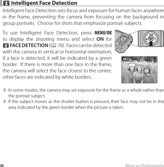 36 More on Photography b b Intelligent Face Detection Intelligent Face DetectionIntelligent Face Detection sets focus and exposure for human faces anywhere in the frame, preventing the camera from focusing on the background in group portraits.  Choose for shots that emphasize portrait subjects.To use Intelligent Face Detection, press MENU/OK to display the shooting menu and select ON for b FACE DETECTION ( P 78).  Faces can be detected with the camera in vertical or horizontal orientation; if a face is detected, it will be indicated by a green border.  If there is more than one face in the frame, the camera will select the face closest to the center; other faces are indicated by white borders. QIn some modes, the camera may set exposure for the frame as a whole rather than the portrait subject. QIf the subject moves as the shutter button is pressed, their face may not be in the area indicated by the green border when the picture is taken.