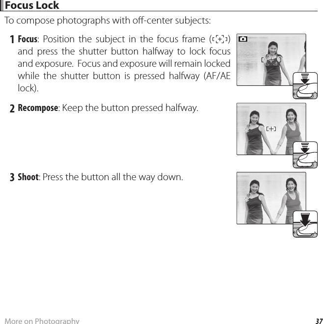 37More on Photography Focus Lock Focus  LockTo compose photographs with o -center subjects: 1 Focus: Position the subject in the focus frame (U) and press the shutter button halfway to lock focus and exposure.  Focus and exposure will remain locked while the shutter button is pressed halfway (AF/AE lock). 2 Recompose: Keep the button pressed halfway. 3 Shoot: Press the button all the way down.