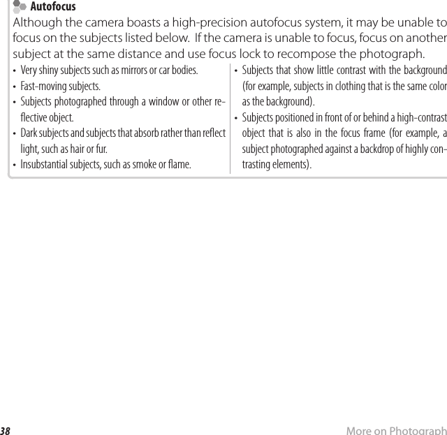 38 More on PhotographyFocus Lock  Autofocus AutofocusAlthough the camera boasts a high-precision autofocus system, it may be unable to focus on the subjects listed below.  If the camera is unable to focus, focus on another subject at the same distance and use focus lock to recompose the photograph.•  Very shiny subjects such as mirrors or car bodies.•  Fast-moving subjects.•  Subjects photographed through a window or other re- ective object.•  Dark subjects and subjects that absorb rather than re ect light, such as hair or fur.•  Insubstantial subjects, such as smoke or  ame.•  Subjects that show little contrast with the background (for example, subjects in clothing that is the same color as the background).•  Subjects positioned in front of or behind a high-contrast object that is also in the focus frame (for example, a subject photographed against a backdrop of highly con-trasting elements).
