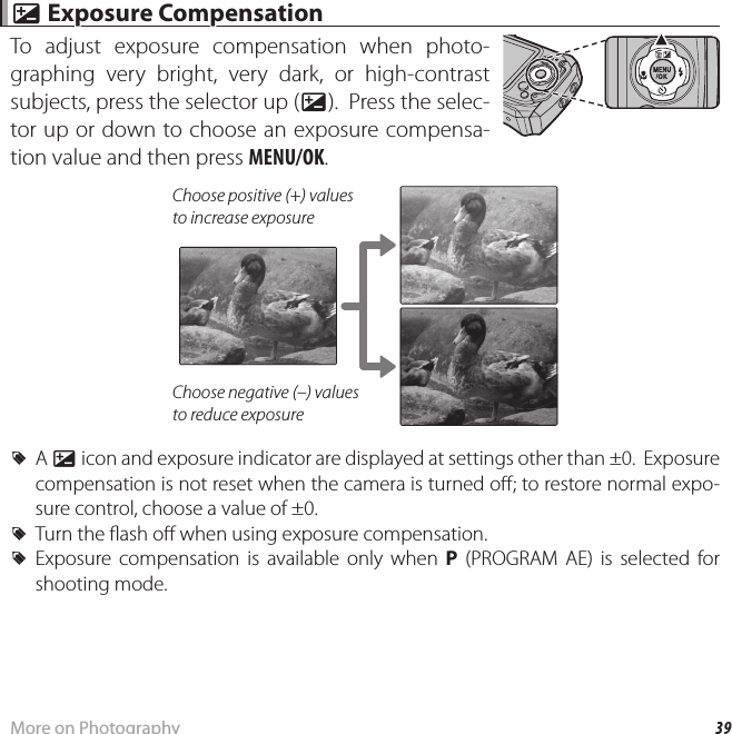39More on Photography d d Exposure Compensation Exposure CompensationTo adjust exposure compensation when photo-graphing very bright, very dark, or high-contrast subjects, press the selector up (d).  Press the selec-tor up or down to choose an exposure compensa-tion value and then press MENU/OK.Choose positive (+) values to increase exposureChoose negative (–) values to reduce exposure RA d icon and exposure indicator are displayed at settings other than ±0.  Exposure compensation is not reset when the camera is turned o ; to restore normal expo-sure control, choose a value of ±0. RTurn the  ash o  when using exposure compensation. RExposure compensation is available only when P (PROGRAM AE) is selected for shooting mode.