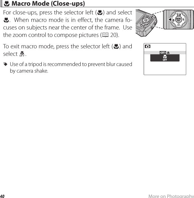 40 More on Photography F F Macro Mode (Close-ups) Macro Mode (Close-ups)For close-ups, press the selector left (F) and select F.  When macro mode is in e ect, the camera fo-cuses on subjects near the center of the frame.  Use the zoom control to compose pictures (P 20).To exit macro mode, press the selector left (F) and select H. RUse of a tripod is recommended to prevent blur caused by camera shake.OFFOFF