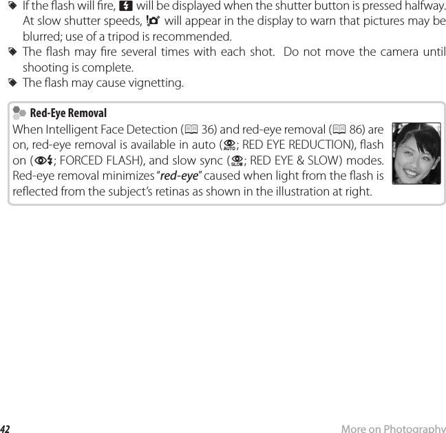 42 More on PhotographyN Using the Flash (Intelligent Flash) R If the  ash will  re, p will be displayed when the shutter button is pressed halfway.  At slow shutter speeds, k will appear in the display to warn that pictures may be blurred; use of a tripod is recommended. RThe  ash may  re several times with each shot.  Do not move the camera until shooting is complete. RThe  ash may cause vignetting.  Red-Eye Removal Red-Eye RemovalWhen Intelligent Face Detection (P 36) and red-eye removal (P 86) are on, red-eye removal is available in auto (K; RED EYE REDUCTION),  ash on (L; FORCED FLASH), and slow sync (M; RED EYE &amp; SLOW) modes.  Red-eye removal minimizes “red-eye” caused when light from the  ash is re ected from the subject’s retinas as shown in the illustration at right.