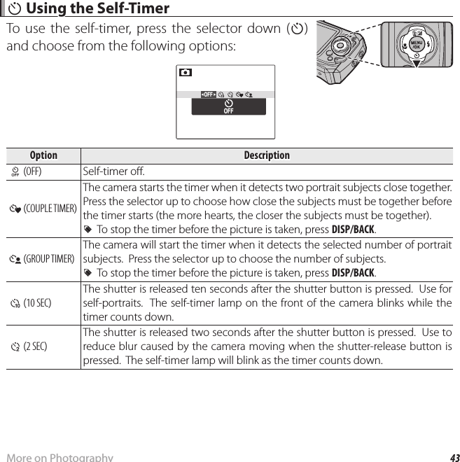 43More on Photography h h Using the Self-Timer Using the Self-TimerTo use the self-timer, press the selector down (h) and choose from the following options:OFFOFFOptionOption DescriptionDescription T (OFF) Self-timer o . a ( COUPLE TIMER)The camera starts the timer when it detects two portrait subjects close together.  Press the selector up to choose how close the subjects must be together before the timer starts (the more hearts, the closer the subjects must be together).  RRTo stop the timer before the picture is taken, press To stop the timer before the picture is taken, press DISP/BACKDISP/BACK.. g ( GROUP TIMER)The camera will start the timer when it detects the selected number of portrait subjects.  Press the selector up to choose the number of subjects.  RRTo stop the timer before the picture is taken, press To stop the timer before the picture is taken, press DISP/BACKDISP/BACK.. S (10 SEC)The shutter is released ten seconds after the shutter button is pressed.  Use for self-portraits.  The self-timer lamp on the front of the camera blinks while the timer counts down. R (2 SEC)The shutter is released two seconds after the shutter button is pressed.  Use to reduce blur caused by the camera moving when the shutter-release button is pressed.  The self-timer lamp will blink as the timer counts down.