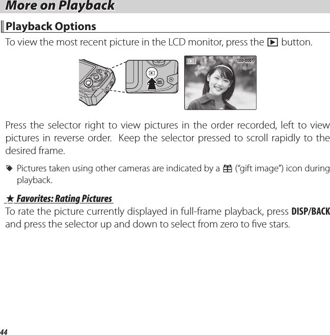 44 More on Playback More on Playback Playback Options Playback  OptionsTo view the most recent picture in the LCD monitor, press the a button.100-0001100-0001Press the selector right to view pictures in the order recorded, left to view pictures in reverse order.  Keep the selector pressed to scroll rapidly to the desired frame. R Pictures taken using other cameras are indicated by a m (“gift image”) icon during playback. I I Favorites: Rating Pictures Favorites: Rating PicturesTo rate the picture currently displayed in full-frame playback, press DISP/BACK and press the selector up and down to select from zero to  ve stars.