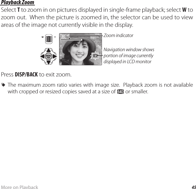 45More on PlaybackPlayback Options Playback Zoom Playback  ZoomSelect T to zoom in on pictures displayed in single-frame playback; select W to zoom out.  When the picture is zoomed in, the selector can be used to view areas of the image not currently visible in the display.Navigation window shows portion of image currently displayed in LCD monitorZoom indicatorPress DISP/BACK to exit zoom. RThe maximum zoom ratio varies with image size.  Playback zoom is not available with cropped or resized copies saved at a size of a or smaller.