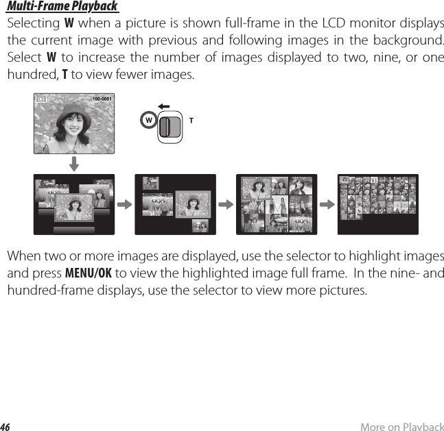 46 More on PlaybackPlayback Options Multi-Frame Playback Multi-Frame  PlaybackSelecting W when a picture is shown full-frame in the LCD monitor displays the current image with previous and following images in the background.  Select  W to increase the number of images displayed to two, nine, or one hundred, T to view fewer images.100-0001100-0001When two or more images are displayed, use the selector to highlight images and press MENU/OK to view the highlighted image full frame.  In the nine- and hundred-frame displays, use the selector to view more pictures.