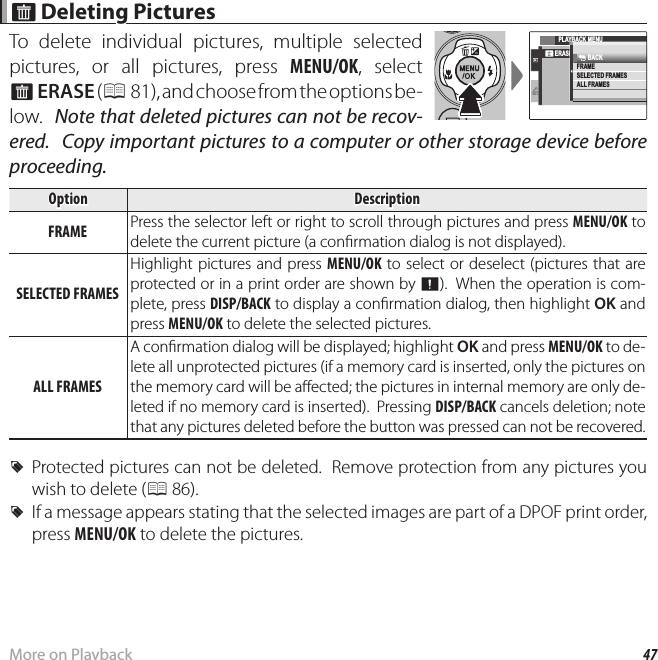 47More on Playback A A Deleting Pictures Deleting PicturesTo delete individual pictures, multiple selected pictures, or all pictures, press MENU/OK, select A ERASE ( P 81), and choose from the options be-low.  Note that deleted pictures can not be recov-ered.  Copy important pictures to a computer or other storage device before proceeding.OptionOption DescriptionDescriptionFRAMEFRAME Press the selector left or right to scroll through pictures and press MENU/OK to delete the current picture (a con rmation dialog is not displayed).SELECTED FRAMESSELECTED FRAMESHighlight pictures and press MENU/OK to select or deselect (pictures that are protected or in a print order are shown by u).  When the operation is com-plete, press DISP/BACK to display a con rmation dialog, then highlight OK and press MENU/OK to delete the selected pictures.ALL FRAMESALL FRAMESA con rmation dialog will be displayed; highlight OK and press MENU/OK to de-lete all unprotected pictures (if a memory card is inserted, only the pictures on the memory card will be a ected; the pictures in internal memory are only de-leted if no memory card is inserted).  Pressing DISP/BACK cancels deletion; note that any pictures deleted before the button was pressed can not be recovered. RProtected pictures can not be deleted.  Remove protection from any pictures you wish to delete (P 86). RIf a message appears stating that the selected images are part of a DPOF print order, press MENU/OK to delete the pictures.SETPLAYBACK MENUERASEFRAMESELECTED FRAMESALL FRAMESBACK