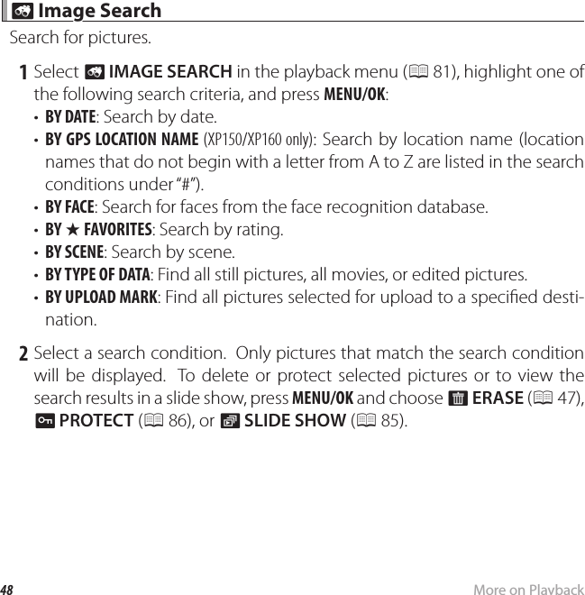 48 More on Playback b b Image Search Image SearchSearch for pictures. 1 Select b IMAGE SEARCH in the playback menu (P 81), highlight one of the following search criteria, and press MENU/OK:•  BY DATE: Search by date.•  BY GPS LOCATION NAME (XP150/XP160 only): Search by location name (location names that do not begin with a letter from A to Z are listed in the search conditions under “#”).•  BY FACE: Search for faces from the face recognition database.•  BY I FAVORITES: Search by rating.•  BY SCENE: Search by scene.•  BY TYPE OF DATA: Find all still pictures, all movies, or edited pictures.•  BY UPLOAD MARK: Find all pictures selected for upload to a speci ed desti-nation. 2 Select a search condition.  Only pictures that match the search condition will be displayed.  To delete or protect selected pictures or to view the search results in a slide show, press MENU/OK and choose A ERASE (P 47), D PROTECT (P 86), or I SLIDE SHOW (P 85).