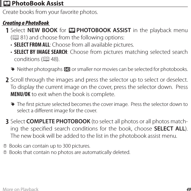 49More on Playback k k PhotoBook Assist PhotoBook AssistCreate books from your favorite photos. Creating a PhotoBook Creating a PhotoBook 1 Select NEW BOOK for k PHOTOBOOK ASSIST in the playback menu (P 81) and choose from the following options:•  SELECT FROM ALL: Choose from all available pictures.•  SELECT BY IMAGE SEARCH: Choose from pictures matching selected search conditions (P 48). RNeither photographs a or smaller nor movies can be selected for photobooks. 2 Scroll through the images and press the selector up to select or deselect.  To display the current image on the cover, press the selector down.  Press MENU/OK to exit when the book is complete. RThe  rst picture selected becomes the cover image.  Press the selector down to select a di erent image for the cover. 3 Select COMPLETE PHOTOBOOK (to select all photos or all photos match-ing the speci ed search conditions for the book, choose SELECT ALL).  The new book will be added to the list in the photobook assist menu. QBooks can contain up to 300 pictures. QBooks that contain no photos are automatically deleted.