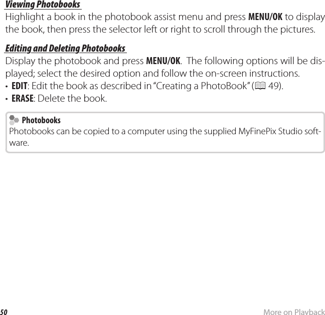 50 More on Playbackk PhotoBook AssistViewing PhotobooksViewing PhotobooksHighlight a book in the photobook assist menu and press MENU/OK to display the book, then press the selector left or right to scroll through the pictures.Editing and Deleting PhotobooksEditing and Deleting PhotobooksDisplay the photobook and press MENU/OK.  The following options will be dis-played; select the desired option and follow the on-screen instructions.•  EDIT: Edit the book as described in “Creating a PhotoBook” (P 49).•  ERASE: Delete the book.  Photobooks PhotobooksPhotobooks can be copied to a computer using the supplied MyFinePix Studio soft-ware.