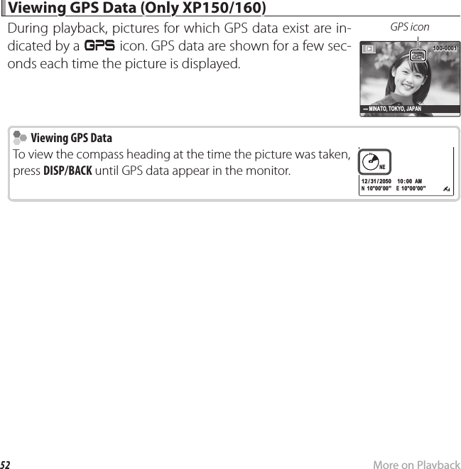 52 More on Playback Viewing GPS Data (Only XP150/160) Viewing GPS Data (Only XP150/160)During playback, pictures for which GPS data exist are in-dicated by a J icon. GPS data are shown for a few sec-onds each time the picture is displayed.GPS icon100-0001100-0001- MINATO, TOKYO, JAPAN    Viewing GPS Data  Viewing GPS DataTo view the compass heading at the time the picture was taken, press DISP/BACK until GPS data appear in the monitor.N  10°00’00”   E  10°00’00”NENE10: 00  AM10: 00  AM12 / 31 / 205012 / 31 / 2050