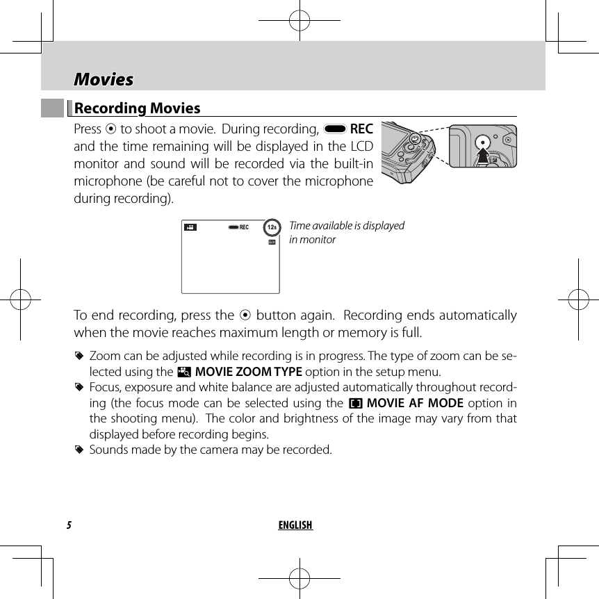 5ENGLISH Movies MoviesRecording MoviesRecording Movies Press  t to shoot a movie.  During recording, y REC and the time remaining will be displayed in the LCD monitor and sound will be recorded via the built-in microphone (be careful not to cover the microphone during recording).12s12sRECTime available is displayed in monitorTo end recording, press the t button again.  Recording ends automatically when the movie reaches maximum length or memory is full. RZoom can be adjusted while recording is in progress. The type of zoom can be se-lected using the p MOVIE ZOOM TYPE option in the setup menu. RFocus, exposure and white balance are adjusted automatically throughout record-ing (the focus mode can be selected using the F MOVIE AF MODE option in the shooting menu).  The color and brightness of the image may vary from that displayed before recording begins. RSounds made by the camera may be recorded.