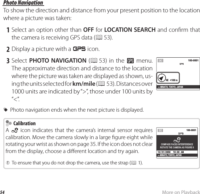 54 More on PlaybackViewing GPS Data (Only XP150/160) Photo Navigation Photo  NavigationTo show the direction and distance from your present position to the location where a picture was taken: 1 Select an option other than OFF for LOCATION SEARCH and con rm that the camera is receiving GPS data (P 53). 2 Display a picture with a J icon.   3  Select PHOTO NAVIGATION (P 53) in the R menu. The approximate direction and distance to the location where the picture was taken are displayed as shown, us-ing the units selected for km/mile ( P 53). Distances over 1000 units are indicated by “&gt;”, those under 100 units by “&lt;”.NE  &lt;100 mNE  &lt;100 m100-0001100-0001- MINATO, TOKYO, JAPAN RPhoto navigation ends when the next picture is displayed.    Calibration CalibrationA  f icon indicates that the camera’s internal sensor requires  calibration. Move the camera slowly in a large  gure eight while rotating your wrist as shown on page 35. If the icon does not clear from the display, choose a di erent location and try again.100-0001100-0001N  10°00’00”   E  10°00’00”NENE1050hPa      2000m - MINATO, TOKYO, JAPANCOMPASS FACES INTERFERENCEROTATE THE CAMERA AS FIGURE 810: 00  AM10: 00  AM12 / 31 / 205012 / 31 / 2050  QQTo ensure that you do not drop the camera, use the strap (To ensure that you do not drop the camera, use the strap (PP1).1).