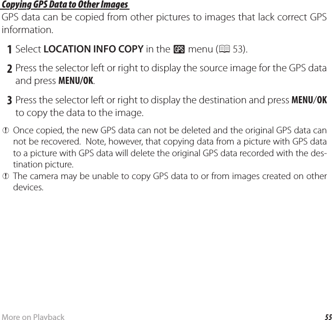 55More on PlaybackViewing GPS Data (Only XP150/160) Copying GPS Data to Other Images Copying GPS Data to Other ImagesGPS data can be copied from other pictures to images that lack correct GPS information. 1 Select LOCATION INFO COPY in the R menu (P 53). 2 Press the selector left or right to display the source image for the GPS data and press MENU/OK. 3 Press the selector left or right to display the destination and press MENU/OK to copy the data to the image. QOnce copied, the new GPS data can not be deleted and the original GPS data can not be recovered.  Note, however, that copying data from a picture with GPS data to a picture with GPS data will delete the original GPS data recorded with the des-tination picture. QThe camera may be unable to copy GPS data to or from images created on other devices.