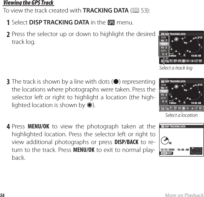 56 More on PlaybackViewing GPS Data (Only XP150/160) Viewing the GPS Track Viewing the GPS TrackTo view the track created with TRACKING DATA (P 53): 1 Select DISP TRACKING DATA in the R menu. 2 Press the selector up or down to highlight the desired track log.100kmEW2/15NS205010/  710/2411/  32051  1/  3 10:00 AMDISP TRACKING DATASelect a track log 3 The track is shown by a line with dots (z) representing the locations where photographs were taken. Press the selector left or right to highlight a location (the high-lighted location is shown by V). 100kmEW2/15NS205010/  710/2411/  32051  1/  3 10:00 AMDISP TRACKING DATASelect a location 4 Press  MENU/OK to view the photograph taken at the highlighted location. Press the selector left or right to view additional photographs or press DISP/BACK to re-turn to the track. Press MENU/OK to exit to normal play-back.10: 00  AM10: 00  AM12 / 31 / 205012 / 31 / 2050DISP TRACKING DATANENEEXIT