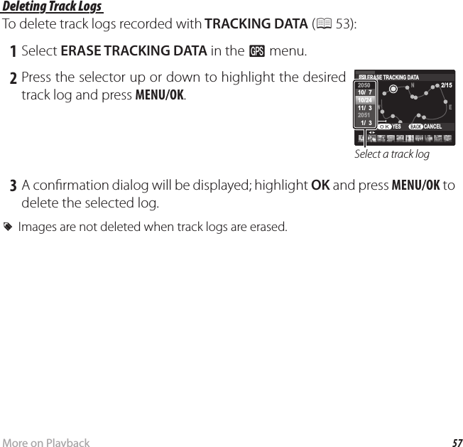 57More on PlaybackViewing GPS Data (Only XP150/160) Deleting Track Logs Deleting Track LogsTo delete track logs recorded with TRACKING DATA (P 53): 1 Select ERASE TRACKING DATA in the R menu. 2 Press the selector up or down to highlight the desired track log and press MENU/OK.100kmEW2/15NS10:00 AM2050205110/  710/2411/  3  1/  3ERASE TRACKING DATACANCELYESSelect a track log 3 A con rmation dialog will be displayed; highlight OK and press MENU/OK to delete the selected log. RImages are not deleted when track logs are erased.