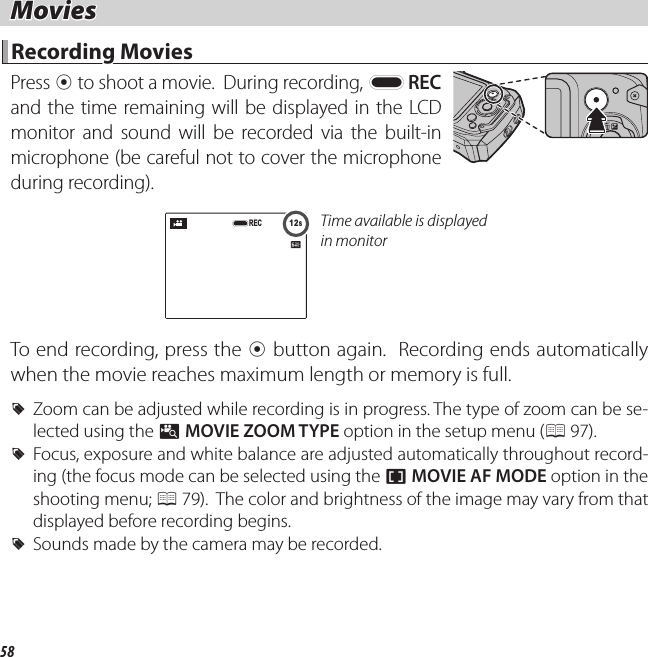 58 Movies Movies Recording Movies Recording  Movies Press  t to shoot a movie.  During recording, y REC and the time remaining will be displayed in the LCD monitor and sound will be recorded via the built-in microphone (be careful not to cover the microphone during recording).12s12sRECTime available is displayed in monitorTo end recording, press the t button again.  Recording ends automatically when the movie reaches maximum length or memory is full. RZoom can be adjusted while recording is in progress. The type of zoom can be se-lected using the p MOVIE ZOOM TYPE option in the setup menu (P 97). RFocus, exposure and white balance are adjusted automatically throughout record-ing (the focus mode can be selected using the F MOVIE AF MODE option in the shooting menu; P 79).  The color and brightness of the image may vary from that displayed before recording begins. RSounds made by the camera may be recorded.