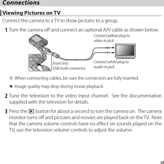 61 Connections Connections Viewing Pictures on TV Viewing Pictures on TVConnect the camera to a TV to show pictures to a group. 1 Turn the camera o  and connect an optional A/V cable as shown below.Insert into USB multi-connectorConnect yellow plug to video-in jackConnect white plug to audio-in jack QWhen connecting cables, be sure the connectors are fully inserted. RImage quality may drop during movie playback. 2 Tune the television to the video input channel.  See the documentation supplied with the television for details. 3 Press the a button for about a second to turn the camera on.  The camera monitor turns o  and pictures and movies are played back on the TV.  Note that the camera volume controls have no e ect on sounds played on the TV; use the television volume controls to adjust the volume.