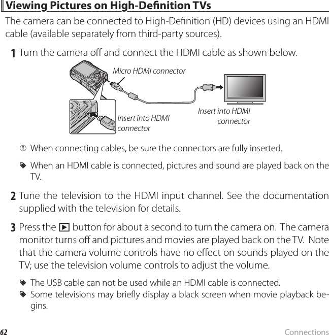 62 Connections Viewing Pictures on High-De nition TVs Viewing Pictures on High-De nition TVsThe camera can be connected to High-De nition (HD) devices using an HDMI cable (available separately from third-party sources). 1 Turn the camera o  and connect the HDMI cable as shown below.Insert into HDMI connectorInsert into HDMI connectorMicro HDMI connector QWhen connecting cables, be sure the connectors are fully inserted. RWhen an HDMI cable is connected, pictures and sound are played back on the TV. 2 Tune the television to the HDMI input channel. See the documentation supplied with the television for details. 3 Press the a button for about a second to turn the camera on.  The camera monitor turns o  and pictures and movies are played back on the TV.  Note that the camera volume controls have no e ect on sounds played on the TV; use the television volume controls to adjust the volume. RThe USB cable can not be used while an HDMI cable is connected. RSome televisions may brie y display a black screen when movie playback be-gins.