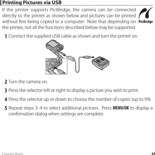 63Connections Printing Pictures via USB Printing Pictures via USBIf the printer supports PictBridge, the camera can be connected directly to the printer as shown below and pictures can be printed without  rst being copied to a computer.  Note that depending on the printer, not all the functions described below may be supported. 1 Connect the supplied USB cable as shown and turn the printer on. 2 Turn the camera on. 3 Press the selector left or right to display a picture you wish to print. 4 Press the selector up or down to choose the number of copies (up to 99). 5 Repeat steps 3–4 to select additional pictures.  Press MENU/OK to display a con rmation dialog when settings are complete.