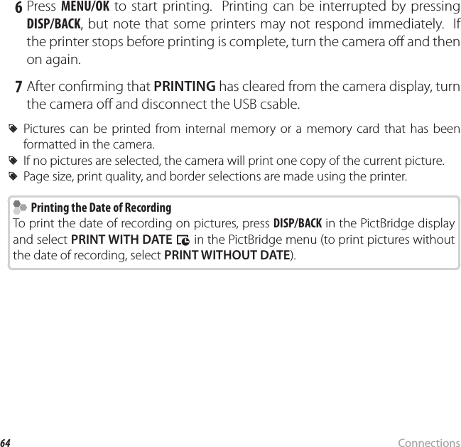 64 ConnectionsPrinting Pictures via USB 6 Press MENU/OK to start printing.  Printing can be interrupted by pressing DISP/BACK, but note that some printers may not respond immediately.  If the printer stops before printing is complete, turn the camera o  and then on again. 7 After con rming that PRINTING has cleared from the camera display, turn the camera o  and disconnect the USB csable. RPictures can be printed from internal memory or a memory card that has been formatted in the camera. RIf no pictures are selected, the camera will print one copy of the current picture. RPage size, print quality, and border selections are made using the printer.  Printing the Date of Recording  Printing the Date of RecordingTo print the date of recording on pictures, press DISP/BACK in the PictBridge display and select PRINT WITH DATE s in the PictBridge menu (to print pictures without the date of recording, select PRINT WITHOUT DATE).