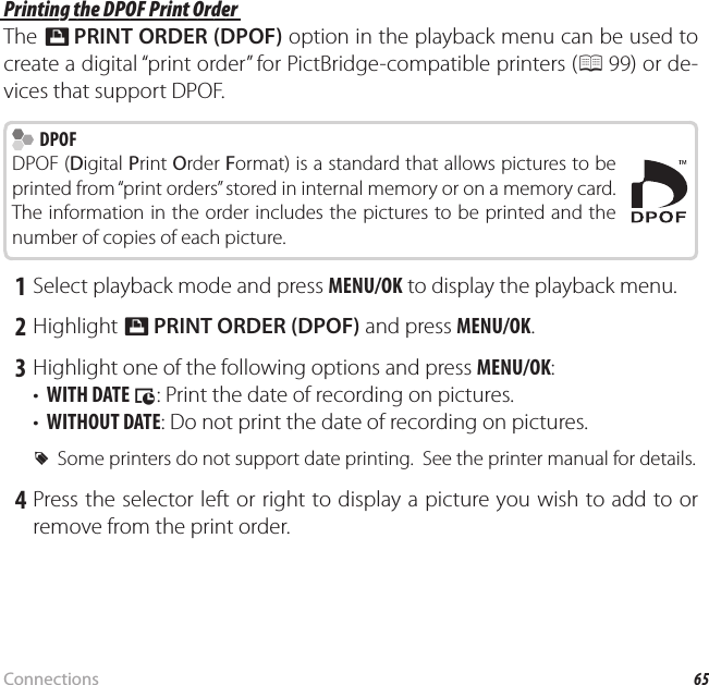 65ConnectionsPrinting Pictures via USB Printing the DPOF Print Order Printing the DPOF Print OrderThe K PRINT ORDER (DPOF) option in the playback menu can be used to create a digital “print order” for PictBridge-compatible printers (P 99) or de-vices that support DPOF.  DPOF DPOFDPOF (Digital Print Order Format) is a standard that allows pictures to be printed from “print orders” stored in internal memory or on a memory card.  The information in the order includes the pictures to be printed and the number of copies of each picture. 1 Select playback mode and press MENU/OK to display the playback menu. 2 Highlight K PRINT ORDER (DPOF) and press MENU/OK. 3 Highlight one of the following options and press MENU/OK:•  WITH DATE s: Print the date of recording on pictures.•  WITHOUT DATE: Do not print the date of recording on pictures. RSome printers do not support date printing.  See the printer manual for details. 4 Press the selector left or right to display a picture you wish to add to or remove from the print order.