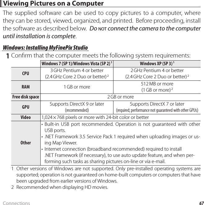 67Connections Viewing Pictures on a Computer Viewing Pictures on a ComputerThe supplied software can be used to copy pictures to a computer, where they can be stored, viewed, organized, and printed.  Before proceeding, install the software as described below.  Do NOT connect the camera to the computer until installation is complete.Windows: Installing MyFinePix StudioWindows: Installing MyFinePix Studio 1 Con rm that the computer meets the following system requirements:Windows 7 (SP 1)/Windows Vista (SP 2) Windows 7 (SP 1)/Windows Vista (SP 2) 11Windows XP (SP 3) Windows XP (SP 3) 11CPUCPU 3 GHz Pentium 4 or better3 GHz Pentium 4 or better(2.4(2.4 GHz Core 2 Duo or better) GHz Core 2 Duo or better) 222 GHz Pentium 4 or better2 GHz Pentium 4 or better(2.4(2.4 GHz Core 2 Duo or better) GHz Core 2 Duo or better) 22RAMRAM 1 GB or more1 GB or more 512 MB or more512 MB or more(1(1 GB or more) GB or more) 22Free disk spaceFree disk space 2 GB or more2 GB or moreGPUGPU Supports DirectX 9 or laterSupports DirectX 9 or later((recommendedrecommended))Supports DirectX 7 or laterSupports DirectX 7 or later((required; performance not guaranteed with other GPUsrequired; performance not guaranteed with other GPUs))VideoVideo 1,024 × 768 pixels or more with 24-bit color or betterOtherOther• Built-in USB port recommended. Operation is not guaranteed with other USB ports.• .NET Framework 3.5 Service Pack 1 required when uploading images or us-ing Map Viewer.•  Internet connection (broadband recommended) required to install .NETFramework (if necessary), to use auto update feature, and when per-forming such tasks as sharing pictures on-line or via e-mail.1  Other versions of Windows are not supported. Only pre-installed operating systems are supported; operation is not guaranteed on home-built computers or computers that have been upgraded from earlier versions of Windows.2  Recommended when displaying HD movies.