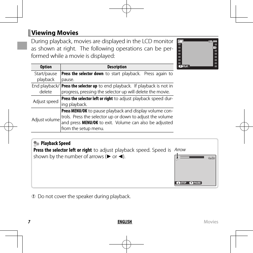 7ENGLISH MoviesViewing MoviesViewing MoviesDuring playback, movies are displayed in the LCD monitor as shown at right.  The following operations can be per-formed while a movie is displayed:OptionOptionDescriptionDescriptionStart/pause Start/pause playbackplaybackPress the selector down to start playback.  Press again to pause.End playback/End playback/deletedeletePress the selector up to end playback.  If playback is not in progress, pressing the selector up will delete the movie.Adjust speedAdjust speed Press the selector left or right to adjust playback speed dur-ing playback.Adjust volumeAdjust volumePress MENU/OK to pause playback and display volume con-trols.  Press the selector up or down to adjust the volume and press MENU/OK to exit.  Volume can also be adjusted from the setup menu.PLAY100-006100-006  Playback Speed Playback SpeedPress the selector left or right to adjust playback speed. Speed is shown by the number of arrows (M or N).ArrowSTOP PAUSE5m42s5m42s QDo not cover the speaker during playback.