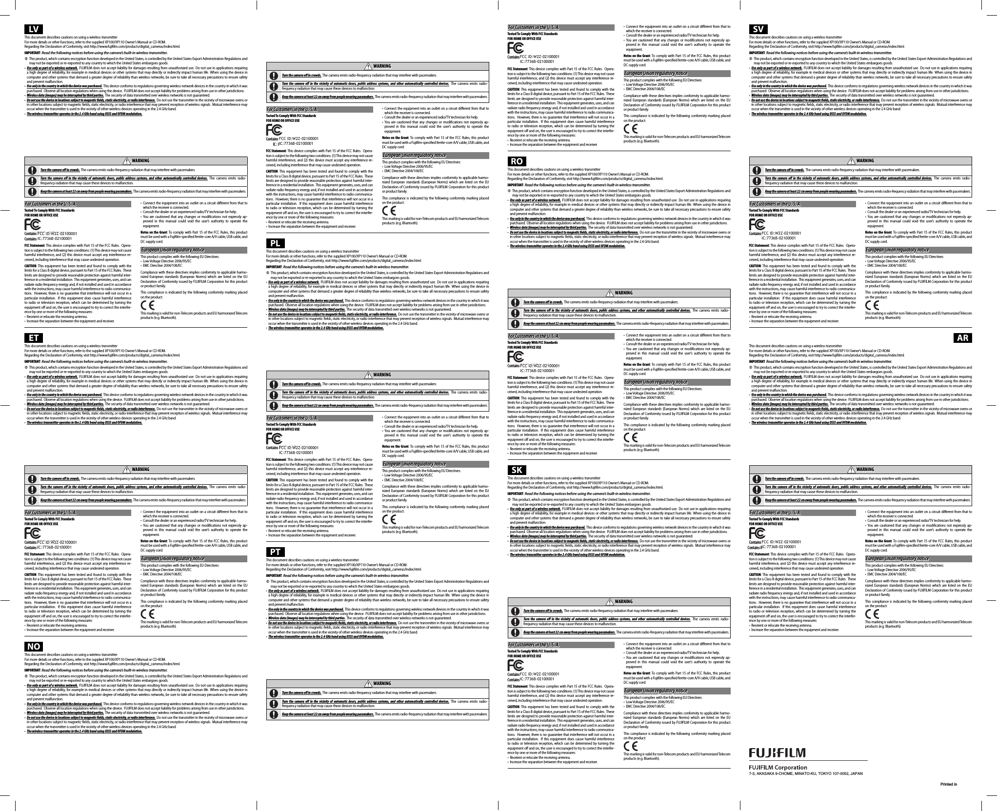 7-3, AKASAKA 9-CHOME, MINATO-KU, TOKYO 107-0052, JAPANPrinted inLVThis document describes cautions on using a wireless transmitterFor more details or other functions, refer to the supplied XP100/XP110 Owner’s Manual or CD-ROM.Regarding the Declaration of Conformity, visit http://www.fujiﬁ lm.com/products/digital_cameras/index.html.IMPORTANT: Read the following notices before using the camera’s built-in wireless transmitter. QThis product, which contains encryption function developed in the United States, is controlled by the United States Export Administration Regulations and may not be exported or re-exported to any country to which the United States embargoes goods.•  Use only as part of a wireless network. FUJIFILM does not accept liability for damages resulting from unauthorized use.  Do not use in applications requiring a high degree of reliability, for example in medical devices or other systems that may directly or indirectly impact human life. When using the device in computer and other systems that demand a greater degree of reliability than wireless networks, be sure to take all necessary precautions to ensure safety and prevent malfunction.•  Use only in the country in which the device was purchased. This device conforms to regulations governing wireless network devices in the country in which it was purchased. Observe all location regulations when using the device. FUJIFILM does not accept liability for problems arising from use in other jurisdictions.•  Wireless data (images) may be intercepted by third parties. The security of data transmitted over wireless networks is not guaranteed.•  Do not use the device in locations subject to magnetic   elds, static electricity, or radio interference. Do not use the transmitter in the vicinity of microwave ovens or in other locations subject to magnetic ﬁ elds, static electricity, or radio interference that may prevent reception of wireless signals. Mutual interference may occur when the transmitter is used in the vicinity of other wireless devices operating in the 2.4GHz band.•  The wireless transmitter operates in the 2.4GHz band using DSSS and OFDM modulation.Wireless Network Devices: Cautions•  This device operates on the same frequency as commercial, educational, and medical devices and wireless transmitters. It also operates on the same frequency as licensed transmitters and special unlicensed low-voltage transmitters used in RFID tracking systems for assembly lines and in other similar applications.•  To prevent interference with the above devices, observe the following precautions.  Conﬁ rm that the RFID transmitter is not in operation before using this device. Should you observe that the device causes interference in licensed transmitters used for RFID tracking, immediately choose a new operating frequency for this device to prevent additional interference. If you notice that this device causes interference in low-voltage RFID tracing systems, contact a FUJIFILM representative.  WARNINGWARNINGTurn the camera o   in crowds. The camera emits radio-frequency radiation that may interfere with pacemakers. Turn the camera o  in the vicinity of automatic doors, public address systems, and other automatically controlled devices. The camera emits radio-frequency radiation that may cause these devices to malfunction. Keep the camera at least 22cm away from people wearing pacemakers. The camera emits radio-frequency radiation that may interfere with pacemakers.For Customers in the U. S. A.For Customers in the U. S. A.Tested To Comply With FCC StandardsFOR HOME OR OFFICE USEContains FCC ID : W2Z-02000001Contains FCC ID : W2Z-02000001Contains IC : W2Z-02000001Contains IC : 7736B-02100001FCC Statement: This device complies with Part 15 of the FCC Rules.  Opera-tion is subject to the following two conditions: (1) This device may not cause harmful interference, and (2) this device must accept any interference re-ceived, including interference that may cause undesired operation.CAUTION: This equipment has been tested and found to comply with the limits for a Class B digital device, pursuant to Part 15 of the FCC Rules.  These limits are designed to provide reasonable protection against harmful inter-ference in a residential installation.  This equipment generates, uses, and can radiate radio frequency energy and, if not installed and used in accordance with the instructions, may cause harmful interference to radio communica-tions.  However, there is no guarantee that interference will not occur in a particular installation.  If this equipment does cause harmful interference to radio or television reception, which can be determined by turning the equipment oﬀ  and on, the user is encouraged to try to correct the interfer-ence by one or more of the following measures:•  Reorient or relocate the receiving antenna.•  Increase the separation between the equipment and receiver.• Connect the equipment into an outlet on a circuit diﬀ erent from that to which the receiver is connected.•  Consult the dealer or an experienced radio/TV technician for help.• You are cautioned that any changes or modiﬁ cations not expressly ap-proved in this manual could void the user’s authority to operate the equipment.Notes on the Grant: To comply with Part 15 of the FCC Rules, this product must be used with a Fujiﬁ lm-speciﬁ ed ferrite-core A/V cable, USB cable, and DC supply cord.European Union regulatory noticeEuropean Union regulatory noticeThis product complies with the following EU Directives:•  Low Voltage Directive 2006/95/EC•  EMC Directive 2004/108/ECCompliance with these directives implies conformity to applicable harmo-nized European standards (European Norms) which are listed on the EU Declaration of Conformity issued by FUJIFILM Corporation for this product or product family.This compliance is indicated by the following conformity marking placed on the product:This marking is valid for non-Telecom products and EU harmonized Telecom products (e.g. Bluetooth).ETThis document describes cautions on using a wireless transmitterFor more details or other functions, refer to the supplied XP100/XP110 Owner’s Manual or CD-ROM.Regarding the Declaration of Conformity, visit http://www.fujiﬁ lm.com/products/digital_cameras/index.html.IMPORTANT: Read the following notices before using the camera’s built-in wireless transmitter. QThis product, which contains encryption function developed in the United States, is controlled by the United States Export Administration Regulations and may not be exported or re-exported to any country to which the United States embargoes goods.•  Use only as part of a wireless network. FUJIFILM does not accept liability for damages resulting from unauthorized use.  Do not use in applications requiring a high degree of reliability, for example in medical devices or other systems that may directly or indirectly impact human life. When using the device in computer and other systems that demand a greater degree of reliability than wireless networks, be sure to take all necessary precautions to ensure safety and prevent malfunction.•  Use only in the country in which the device was purchased. This device conforms to regulations governing wireless network devices in the country in which it was purchased. Observe all location regulations when using the device. FUJIFILM does not accept liability for problems arising from use in other jurisdictions.•  Wireless data (images) may be intercepted by third parties. The security of data transmitted over wireless networks is not guaranteed.•  Do not use the device in locations subject to magnetic   elds, static electricity, or radio interference. Do not use the transmitter in the vicinity of microwave ovens or in other locations subject to magnetic ﬁ elds, static electricity, or radio interference that may prevent reception of wireless signals. Mutual interference may occur when the transmitter is used in the vicinity of other wireless devices operating in the 2.4GHz band.•  The wireless transmitter operates in the 2.4GHz band using DSSS and OFDM modulation.Wireless Network Devices: Cautions•  This device operates on the same frequency as commercial, educational, and medical devices and wireless transmitters. It also operates on the same frequency as licensed transmitters and special unlicensed low-voltage transmitters used in RFID tracking systems for assembly lines and in other similar applications.•  To prevent interference with the above devices, observe the following precautions.  Conﬁ rm that the RFID transmitter is not in operation before using this device. Should you observe that the device causes interference in licensed transmitters used for RFID tracking, immediately choose a new operating frequency for this device to prevent additional interference. If you notice that this device causes interference in low-voltage RFID tracing systems, contact a FUJIFILM representative.  WARNINGWARNINGTurn the camera o   in crowds. The camera emits radio-frequency radiation that may interfere with pacemakers. Turn the camera o  in the vicinity of automatic doors, public address systems, and other automatically controlled devices. The camera emits radio-frequency radiation that may cause these devices to malfunction. Keep the camera at least 22cm away from people wearing pacemakers. The camera emits radio-frequency radiation that may interfere with pacemakers.For Customers in the U. S. A.For Customers in the U. S. A.Tested To Comply With FCC StandardsFOR HOME OR OFFICE USEContains FCC ID : W2Z-02000001Contains FCC ID : W2Z-02000001Contains IC : W2Z-02000001Contains IC : 7736B-02100001FCC Statement: This device complies with Part 15 of the FCC Rules.  Opera-tion is subject to the following two conditions: (1) This device may not cause harmful interference, and (2) this device must accept any interference re-ceived, including interference that may cause undesired operation.CAUTION: This equipment has been tested and found to comply with the limits for a Class B digital device, pursuant to Part 15 of the FCC Rules.  These limits are designed to provide reasonable protection against harmful inter-ference in a residential installation.  This equipment generates, uses, and can radiate radio frequency energy and, if not installed and used in accordance with the instructions, may cause harmful interference to radio communica-tions.  However, there is no guarantee that interference will not occur in a particular installation.  If this equipment does cause harmful interference to radio or television reception, which can be determined by turning the equipment oﬀ  and on, the user is encouraged to try to correct the interfer-ence by one or more of the following measures:•  Reorient or relocate the receiving antenna.•  Increase the separation between the equipment and receiver.• Connect the equipment into an outlet on a circuit diﬀ erent from that to which the receiver is connected.•  Consult the dealer or an experienced radio/TV technician for help.• You are cautioned that any changes or modiﬁ cations not expressly ap-proved in this manual could void the user’s authority to operate the equipment.Notes on the Grant: To comply with Part 15 of the FCC Rules, this product must be used with a Fujiﬁ lm-speciﬁ ed ferrite-core A/V cable, USB cable, and DC supply cord.European Union regulatory noticeEuropean Union regulatory noticeThis product complies with the following EU Directives:•  Low Voltage Directive 2006/95/EC•  EMC Directive 2004/108/ECCompliance with these directives implies conformity to applicable harmo-nized European standards (European Norms) which are listed on the EU Declaration of Conformity issued by FUJIFILM Corporation for this product or product family.This compliance is indicated by the following conformity marking placed on the product:This marking is valid for non-Telecom products and EU harmonized Telecom products (e.g. Bluetooth).NOThis document describes cautions on using a wireless transmitterFor more details or other functions, refer to the supplied XP100/XP110 Owner’s Manual or CD-ROM.Regarding the Declaration of Conformity, visit http://www.fujiﬁ lm.com/products/digital_cameras/index.html.IMPORTANT: Read the following notices before using the camera’s built-in wireless transmitter. QThis product, which contains encryption function developed in the United States, is controlled by the United States Export Administration Regulations and may not be exported or re-exported to any country to which the United States embargoes goods.•  Use only as part of a wireless network. FUJIFILM does not accept liability for damages resulting from unauthorized use.  Do not use in applications requiring a high degree of reliability, for example in medical devices or other systems that may directly or indirectly impact human life. When using the device in computer and other systems that demand a greater degree of reliability than wireless networks, be sure to take all necessary precautions to ensure safety and prevent malfunction.•  Use only in the country in which the device was purchased. This device conforms to regulations governing wireless network devices in the country in which it was purchased. Observe all location regulations when using the device. FUJIFILM does not accept liability for problems arising from use in other jurisdictions.•  Wireless data (images) may be intercepted by third parties. The security of data transmitted over wireless networks is not guaranteed.•  Do not use the device in locations subject to magnetic   elds, static electricity, or radio interference. Do not use the transmitter in the vicinity of microwave ovens or in other locations subject to magnetic ﬁ elds, static electricity, or radio interference that may prevent reception of wireless signals. Mutual interference may occur when the transmitter is used in the vicinity of other wireless devices operating in the 2.4GHz band.•  The wireless transmitter operates in the 2.4GHz band using DSSS and OFDM modulation.Wireless Network Devices: Cautions•  This device operates on the same frequency as commercial, educational, and medical devices and wireless transmitters. It also operates on the same frequency as licensed transmitters and special unlicensed low-voltage transmitters used in RFID tracking systems for assembly lines and in other similar applications.•  To prevent interference with the above devices, observe the following precautions.  Conﬁ rm that the RFID transmitter is not in operation before using this device. Should you observe that the device causes interference in licensed transmitters used for RFID tracking, immediately choose a new operating frequency for this device to prevent additional interference. If you notice that this device causes interference in low-voltage RFID tracing systems, contact a FUJIFILM representative.  WARNINGWARNINGTurn the camera o   in crowds. The camera emits radio-frequency radiation that may interfere with pacemakers. Turn the camera o  in the vicinity of automatic doors, public address systems, and other automatically controlled devices. The camera emits radio-frequency radiation that may cause these devices to malfunction. Keep the camera at least 22cm away from people wearing pacemakers. The camera emits radio-frequency radiation that may interfere with pacemakers.For Customers in the U. S. A.For Customers in the U. S. A.Tested To Comply With FCC StandardsFOR HOME OR OFFICE USEContains FCC ID : W2Z-02000001Contains FCC ID : W2Z-02000001C001IC : IIC: 7736B-02100001FCC Statement: This device complies with Part 15 of the FCC Rules.  Opera-tion is subject to the following two conditions: (1) This device may not cause harmful interference, and (2) this device must accept any interference re-ceived, including interference that may cause undesired operation.CAUTION: This equipment has been tested and found to comply with the limits for a Class B digital device, pursuant to Part 15 of the FCC Rules.  These limits are designed to provide reasonable protection against harmful inter-ference in a residential installation.  This equipment generates, uses, and can radiate radio frequency energy and, if not installed and used in accordance with the instructions, may cause harmful interference to radio communica-tions.  However, there is no guarantee that interference will not occur in a particular installation.  If this equipment does cause harmful interference to radio or television reception, which can be determined by turning the equipment oﬀ  and on, the user is encouraged to try to correct the interfer-ence by one or more of the following measures:•  Reorient or relocate the receiving antenna.•  Increase the separation between the equipment and receiver.• Connect the equipment into an outlet on a circuit diﬀ erent from that to which the receiver is connected.•  Consult the dealer or an experienced radio/TV technician for help.• You are cautioned that any changes or modiﬁ cations not expressly ap-proved in this manual could void the user’s authority to operate the equipment.Notes on the Grant: To comply with Part 15 of the FCC Rules, this product must be used with a Fujiﬁ lm-speciﬁ ed ferrite-core A/V cable, USB cable, and DC supply cord.European Union regulatory noticeEuropean Union regulatory noticeThis product complies with the following EU Directives:•  Low Voltage Directive 2006/95/EC•  EMC Directive 2004/108/ECCompliance with these directives implies conformity to applicable harmo-nized European standards (European Norms) which are listed on the EU Declaration of Conformity issued by FUJIFILM Corporation for this product or product family.This compliance is indicated by the following conformity marking placed on the product:This marking is valid for non-Telecom products and EU harmonized Telecom products (e.g. Bluetooth).PLThis document describes cautions on using a wireless transmitterFor more details or other functions, refer to the supplied XP100/XP110 Owner’s Manual or CD-ROM.Regarding the Declaration of Conformity, visit http://www.fujiﬁ lm.com/products/digital_cameras/index.html.IMPORTANT: Read the following notices before using the camera’s built-in wireless transmitter. QThis product, which contains encryption function developed in the United States, is controlled by the United States Export Administration Regulations and may not be exported or re-exported to any country to which the United States embargoes goods.•  Use only as part of a wireless network. FUJIFILM does not accept liability for damages resulting from unauthorized use.  Do not use in applications requiring a high degree of reliability, for example in medical devices or other systems that may directly or indirectly impact human life. When using the device in computer and other systems that demand a greater degree of reliability than wireless networks, be sure to take all necessary precautions to ensure safety and prevent malfunction.•  Use only in the country in which the device was purchased. This device conforms to regulations governing wireless network devices in the country in which it was purchased. Observe all location regulations when using the device. FUJIFILM does not accept liability for problems arising from use in other jurisdictions.•  Wireless data (images) may be intercepted by third parties. The security of data transmitted over wireless networks is not guaranteed.•  Do not use the device in locations subject to magnetic   elds, static electricity, or radio interference. Do not use the transmitter in the vicinity of microwave ovens or in other locations subject to magnetic ﬁ elds, static electricity, or radio interference that may prevent reception of wireless signals. Mutual interference may occur when the transmitter is used in the vicinity of other wireless devices operating in the 2.4GHz band.•  The wireless transmitter operates in the 2.4GHz band using DSSS and OFDM modulation.Wireless Network Devices: Cautions•  This device operates on the same frequency as commercial, educational, and medical devices and wireless transmitters. It also operates on the same frequency as licensed transmitters and special unlicensed low-voltage transmitters used in RFID tracking systems for assembly lines and in other similar applications.•  To prevent interference with the above devices, observe the following precautions.  Conﬁ rm that the RFID transmitter is not in operation before using this device. Should you observe that the device causes interference in licensed transmitters used for RFID tracking, immediately choose a new operating frequency for this device to prevent additional interference. If you notice that this device causes interference in low-voltage RFID tracing systems, contact a FUJIFILM representative.  WARNINGWARNINGTurn the camera o   in crowds. The camera emits radio-frequency radiation that may interfere with pacemakers. Turn the camera o  in the vicinity of automatic doors, public address systems, and other automatically controlled devices. The camera emits radio-frequency radiation that may cause these devices to malfunction. Keep the camera at least 22cm away from people wearing pacemakers. The camera emits radio-frequency radiation that may interfere with pacemakers.For Customers in the U. S. A.For Customers in the U. S. A.Tested To Comply With FCC StandardsFOR HOME OR OFFICE USEContains FCC ID : W2Z-02000001Contains FCC ID : W2Z-0200001on7736BW2Z-020:IC : 7736B-02100001FCC Statement: This device complies with Part 15 of the FCC Rules.  Opera-tion is subject to the following two conditions: (1) This device may not cause harmful interference, and (2) this device must accept any interference re-ceived, including interference that may cause undesired operation.CAUTION: This equipment has been tested and found to comply with the limits for a Class B digital device, pursuant to Part 15 of the FCC Rules.  These limits are designed to provide reasonable protection against harmful inter-ference in a residential installation.  This equipment generates, uses, and can radiate radio frequency energy and, if not installed and used in accordance with the instructions, may cause harmful interference to radio communica-tions.  However, there is no guarantee that interference will not occur in a particular installation.  If this equipment does cause harmful interference to radio or television reception, which can be determined by turning the equipment oﬀ  and on, the user is encouraged to try to correct the interfer-ence by one or more of the following measures:•  Reorient or relocate the receiving antenna.•  Increase the separation between the equipment and receiver.• Connect the equipment into an outlet on a circuit diﬀ erent from that to which the receiver is connected.•  Consult the dealer or an experienced radio/TV technician for help.• You are cautioned that any changes or modiﬁ cations not expressly ap-proved in this manual could void the user’s authority to operate the equipment.Notes on the Grant: To comply with Part 15 of the FCC Rules, this product must be used with a Fujiﬁ lm-speciﬁ ed ferrite-core A/V cable, USB cable, and DC supply cord.European Union regulatory noticeEuropean Union regulatory noticeThis product complies with the following EU Directives:•  Low Voltage Directive 2006/95/EC•  EMC Directive 2004/108/ECCompliance with these directives implies conformity to applicable harmo-nized European standards (European Norms) which are listed on the EU Declaration of Conformity issued by FUJIFILM Corporation for this product or product family.This compliance is indicated by the following conformity marking placed on the product:This marking is valid for non-Telecom products and EU harmonized Telecom products (e.g. Bluetooth).PTThis document describes cautions on using a wireless transmitterFor more details or other functions, refer to the supplied XP100/XP110 Owner’s Manual or CD-ROM.Regarding the Declaration of Conformity, visit http://www.fujiﬁ lm.com/products/digital_cameras/index.html.IMPORTANT: Read the following notices before using the camera’s built-in wireless transmitter. QThis product, which contains encryption function developed in the United States, is controlled by the United States Export Administration Regulations and may not be exported or re-exported to any country to which the United States embargoes goods.•  Use only as part of a wireless network. FUJIFILM does not accept liability for damages resulting from unauthorized use.  Do not use in applications requiring a high degree of reliability, for example in medical devices or other systems that may directly or indirectly impact human life. When using the device in computer and other systems that demand a greater degree of reliability than wireless networks, be sure to take all necessary precautions to ensure safety and prevent malfunction.•  Use only in the country in which the device was purchased. This device conforms to regulations governing wireless network devices in the country in which it was purchased. Observe all location regulations when using the device. FUJIFILM does not accept liability for problems arising from use in other jurisdictions.•  Wireless data (images) may be intercepted by third parties. The security of data transmitted over wireless networks is not guaranteed.•  Do not use the device in locations subject to magnetic   elds, static electricity, or radio interference. Do not use the transmitter in the vicinity of microwave ovens or in other locations subject to magnetic ﬁ elds, static electricity, or radio interference that may prevent reception of wireless signals. Mutual interference may occur when the transmitter is used in the vicinity of other wireless devices operating in the 2.4GHz band.•  The wireless transmitter operates in the 2.4GHz band using DSSS and OFDM modulation.Wireless Network Devices: Cautions•  This device operates on the same frequency as commercial, educational, and medical devices and wireless transmitters. It also operates on the same frequency as licensed transmitters and special unlicensed low-voltage transmitters used in RFID tracking systems for assembly lines and in other similar applications.•  To prevent interference with the above devices, observe the following precautions.  Conﬁ rm that the RFID transmitter is not in operation before using this device. Should you observe that the device causes interference in licensed transmitters used for RFID tracking, immediately choose a new operating frequency for this device to prevent additional interference. If you notice that this device causes interference in low-voltage RFID tracing systems, contact a FUJIFILM representative.  WARNINGWARNINGTurn the camera o   in crowds. The camera emits radio-frequency radiation that may interfere with pacemakers. Turn the camera o  in the vicinity of automatic doors, public address systems, and other automatically controlled devices. The camera emits radio-frequency radiation that may cause these devices to malfunction. Keep the camera at least 22cm away from people wearing pacemakers. The camera emits radio-frequency radiation that may interfere with pacemakers.For Customers in the U. S. A.For Customers in the U. S. A.Tested To Comply With FCC StandardsFOR HOME OR OFFICE USEContains FCC ID : W2Z-02000001Contains FCC ID : W2Z-020000017B7736Z-021000IIC : 7736B-02100001FCC Statement: This device complies with Part 15 of the FCC Rules.  Opera-tion is subject to the following two conditions: (1) This device may not cause harmful interference, and (2) this device must accept any interference re-ceived, including interference that may cause undesired operation.CAUTION: This equipment has been tested and found to comply with the limits for a Class B digital device, pursuant to Part 15 of the FCC Rules.  These limits are designed to provide reasonable protection against harmful inter-ference in a residential installation.  This equipment generates, uses, and can radiate radio frequency energy and, if not installed and used in accordance with the instructions, may cause harmful interference to radio communica-tions.  However, there is no guarantee that interference will not occur in a particular installation.  If this equipment does cause harmful interference to radio or television reception, which can be determined by turning the equipment oﬀ  and on, the user is encouraged to try to correct the interfer-ence by one or more of the following measures:•  Reorient or relocate the receiving antenna.•  Increase the separation between the equipment and receiver.• Connect the equipment into an outlet on a circuit diﬀ erent from that to which the receiver is connected.•  Consult the dealer or an experienced radio/TV technician for help.• You are cautioned that any changes or modiﬁ cations not expressly ap-proved in this manual could void the user’s authority to operate the equipment.Notes on the Grant: To comply with Part 15 of the FCC Rules, this product must be used with a Fujiﬁ lm-speciﬁ ed ferrite-core A/V cable, USB cable, and DC supply cord.European Union regulatory noticeEuropean Union regulatory noticeThis product complies with the following EU Directives:•  Low Voltage Directive 2006/95/EC•  EMC Directive 2004/108/ECCompliance with these directives implies conformity to applicable harmo-nized European standards (European Norms) which are listed on the EU Declaration of Conformity issued by FUJIFILM Corporation for this product or product family.This compliance is indicated by the following conformity marking placed on the product:This marking is valid for non-Telecom products and EU harmonized Telecom products (e.g. Bluetooth).ROThis document describes cautions on using a wireless transmitterFor more details or other functions, refer to the supplied XP100/XP110 Owner’s Manual or CD-ROM.Regarding the Declaration of Conformity, visit http://www.fujiﬁ lm.com/products/digital_cameras/index.html.IMPORTANT: Read the following notices before using the camera’s built-in wireless transmitter. QThis product, which contains encryption function developed in the United States, is controlled by the United States Export Administration Regulations and may not be exported or re-exported to any country to which the United States embargoes goods.•  Use only as part of a wireless network. FUJIFILM does not accept liability for damages resulting from unauthorized use.  Do not use in applications requiring a high degree of reliability, for example in medical devices or other systems that may directly or indirectly impact human life. When using the device in computer and other systems that demand a greater degree of reliability than wireless networks, be sure to take all necessary precautions to ensure safety and prevent malfunction.•  Use only in the country in which the device was purchased. This device conforms to regulations governing wireless network devices in the country in which it was purchased. Observe all location regulations when using the device. FUJIFILM does not accept liability for problems arising from use in other jurisdictions.•  Wireless data (images) may be intercepted by third parties. The security of data transmitted over wireless networks is not guaranteed.•  Do not use the device in locations subject to magnetic   elds, static electricity, or radio interference. Do not use the transmitter in the vicinity of microwave ovens or in other locations subject to magnetic ﬁ elds, static electricity, or radio interference that may prevent reception of wireless signals. Mutual interference may occur when the transmitter is used in the vicinity of other wireless devices operating in the 2.4GHz band.•  The wireless transmitter operates in the 2.4GHz band using DSSS and OFDM modulation.Wireless Network Devices: Cautions•  This device operates on the same frequency as commercial, educational, and medical devices and wireless transmitters. It also operates on the same frequency as licensed transmitters and special unlicensed low-voltage transmitters used in RFID tracking systems for assembly lines and in other similar applications.•  To prevent interference with the above devices, observe the following precautions.  Conﬁ rm that the RFID transmitter is not in operation before using this device. Should you observe that the device causes interference in licensed transmitters used for RFID tracking, immediately choose a new operating frequency for this device to prevent additional interference. If you notice that this device causes interference in low-voltage RFID tracing systems, contact a FUJIFILM representative.  WARNINGWARNINGTurn the camera o   in crowds. The camera emits radio-frequency radiation that may interfere with pacemakers. Turn the camera o  in the vicinity of automatic doors, public address systems, and other automatically controlled devices. The camera emits radio-frequency radiation that may cause these devices to malfunction. Keep the camera at least 22cm away from people wearing pacemakers. The camera emits radio-frequency radiation that may interfere with pacemakers.For Customers in the U. S. A.For Customers in the U. S. A.Tested To Comply With FCC StandardsFOR HOME OR OFFICE USEContains FCC ID : W2Z-02000001Contains FCC ID : W2Z-02000001ontainsBIICC IC : 7736B-02100001FCC Statement: This device complies with Part 15 of the FCC Rules.  Opera-tion is subject to the following two conditions: (1) This device may not cause harmful interference, and (2) this device must accept any interference re-ceived, including interference that may cause undesired operation.CAUTION: This equipment has been tested and found to comply with the limits for a Class B digital device, pursuant to Part 15 of the FCC Rules.  These limits are designed to provide reasonable protection against harmful inter-ference in a residential installation.  This equipment generates, uses, and can radiate radio frequency energy and, if not installed and used in accordance with the instructions, may cause harmful interference to radio communica-tions.  However, there is no guarantee that interference will not occur in a particular installation.  If this equipment does cause harmful interference to radio or television reception, which can be determined by turning the equipment oﬀ  and on, the user is encouraged to try to correct the interfer-ence by one or more of the following measures:•  Reorient or relocate the receiving antenna.•  Increase the separation between the equipment and receiver.• Connect the equipment into an outlet on a circuit diﬀ erent from that to which the receiver is connected.•  Consult the dealer or an experienced radio/TV technician for help.• You are cautioned that any changes or modiﬁ cations not expressly ap-proved in this manual could void the user’s authority to operate the equipment.Notes on the Grant: To comply with Part 15 of the FCC Rules, this product must be used with a Fujiﬁ lm-speciﬁ ed ferrite-core A/V cable, USB cable, and DC supply cord.European Union regulatory noticeEuropean Union regulatory noticeThis product complies with the following EU Directives:•  Low Voltage Directive 2006/95/EC•  EMC Directive 2004/108/ECCompliance with these directives implies conformity to applicable harmo-nized European standards (European Norms) which are listed on the EU Declaration of Conformity issued by FUJIFILM Corporation for this product or product family.This compliance is indicated by the following conformity marking placed on the product:This marking is valid for non-Telecom products and EU harmonized Telecom products (e.g. Bluetooth).SKThis document describes cautions on using a wireless transmitterFor more details or other functions, refer to the supplied XP100/XP110 Owner’s Manual or CD-ROM.Regarding the Declaration of Conformity, visit http://www.fujiﬁ lm.com/products/digital_cameras/index.html.IMPORTANT: Read the following notices before using the camera’s built-in wireless transmitter. QThis product, which contains encryption function developed in the United States, is controlled by the United States Export Administration Regulations and may not be exported or re-exported to any country to which the United States embargoes goods.•  Use only as part of a wireless network. FUJIFILM does not accept liability for damages resulting from unauthorized use.  Do not use in applications requiring a high degree of reliability, for example in medical devices or other systems that may directly or indirectly impact human life. When using the device in computer and other systems that demand a greater degree of reliability than wireless networks, be sure to take all necessary precautions to ensure safety and prevent malfunction.•  Use only in the country in which the device was purchased. This device conforms to regulations governing wireless network devices in the country in which it was purchased. Observe all location regulations when using the device. FUJIFILM does not accept liability for problems arising from use in other jurisdictions.•  Wireless data (images) may be intercepted by third parties. The security of data transmitted over wireless networks is not guaranteed.•  Do not use the device in locations subject to magnetic   elds, static electricity, or radio interference. Do not use the transmitter in the vicinity of microwave ovens or in other locations subject to magnetic ﬁ elds, static electricity, or radio interference that may prevent reception of wireless signals. Mutual interference may occur when the transmitter is used in the vicinity of other wireless devices operating in the 2.4GHz band.•  The wireless transmitter operates in the 2.4GHz band using DSSS and OFDM modulation.Wireless Network Devices: Cautions•  This device operates on the same frequency as commercial, educational, and medical devices and wireless transmitters. It also operates on the same frequency as licensed transmitters and special unlicensed low-voltage transmitters used in RFID tracking systems for assembly lines and in other similar applications.•  To prevent interference with the above devices, observe the following precautions.  Conﬁ rm that the RFID transmitter is not in operation before using this device. Should you observe that the device causes interference in licensed transmitters used for RFID tracking, immediately choose a new operating frequency for this device to prevent additional interference. If you notice that this device causes interference in low-voltage RFID tracing systems, contact a FUJIFILM representative.  WARNINGWARNINGTurn the camera o   in crowds. The camera emits radio-frequency radiation that may interfere with pacemakers. Turn the camera o  in the vicinity of automatic doors, public address systems, and other automatically controlled devices. The camera emits radio-frequency radiation that may cause these devices to malfunction. Keep the camera at least 22cm away from people wearing pacemakers. The camera emits radio-frequency radiation that may interfere with pacemakers.For Customers in the U. S. A.For Customers in the U. S. A.Tested To Comply With FCC StandardsFOR HOME OR OFFICE USEContains FCC ID : W2Z-02000001Contains FCC ID : W2Z-02000001Contains IC : W2Z-02000001Contains IC : 7736B-02100001FCC Statement: This device complies with Part 15 of the FCC Rules.  Opera-tion is subject to the following two conditions: (1) This device may not cause harmful interference, and (2) this device must accept any interference re-ceived, including interference that may cause undesired operation.CAUTION: This equipment has been tested and found to comply with the limits for a Class B digital device, pursuant to Part 15 of the FCC Rules.  These limits are designed to provide reasonable protection against harmful inter-ference in a residential installation.  This equipment generates, uses, and can radiate radio frequency energy and, if not installed and used in accordance with the instructions, may cause harmful interference to radio communica-tions.  However, there is no guarantee that interference will not occur in a particular installation.  If this equipment does cause harmful interference to radio or television reception, which can be determined by turning the equipment oﬀ  and on, the user is encouraged to try to correct the interfer-ence by one or more of the following measures:•  Reorient or relocate the receiving antenna.•  Increase the separation between the equipment and receiver.• Connect the equipment into an outlet on a circuit diﬀ erent from that to which the receiver is connected.•  Consult the dealer or an experienced radio/TV technician for help.• You are cautioned that any changes or modiﬁ cations not expressly ap-proved in this manual could void the user’s authority to operate the equipment.Notes on the Grant: To comply with Part 15 of the FCC Rules, this product must be used with a Fujiﬁ lm-speciﬁ ed ferrite-core A/V cable, USB cable, and DC supply cord.European Union regulatory noticeEuropean Union regulatory noticeThis product complies with the following EU Directives:•  Low Voltage Directive 2006/95/EC•  EMC Directive 2004/108/ECCompliance with these directives implies conformity to applicable harmo-nized European standards (European Norms) which are listed on the EU Declaration of Conformity issued by FUJIFILM Corporation for this product or product family.This compliance is indicated by the following conformity marking placed on the product:This marking is valid for non-Telecom products and EU harmonized Telecom products (e.g. Bluetooth).SVThis document describes cautions on using a wireless transmitterFor more details or other functions, refer to the supplied XP100/XP110 Owner’s Manual or CD-ROM.Regarding the Declaration of Conformity, visit http://www.fujiﬁ lm.com/products/digital_cameras/index.html.IMPORTANT: Read the following notices before using the camera’s built-in wireless transmitter. QThis product, which contains encryption function developed in the United States, is controlled by the United States Export Administration Regulations and may not be exported or re-exported to any country to which the United States embargoes goods.•  Use only as part of a wireless network. FUJIFILM does not accept liability for damages resulting from unauthorized use.  Do not use in applications requiring a high degree of reliability, for example in medical devices or other systems that may directly or indirectly impact human life. When using the device in computer and other systems that demand a greater degree of reliability than wireless networks, be sure to take all necessary precautions to ensure safety and prevent malfunction.•  Use only in the country in which the device was purchased. This device conforms to regulations governing wireless network devices in the country in which it was purchased. Observe all location regulations when using the device. FUJIFILM does not accept liability for problems arising from use in other jurisdictions.•  Wireless data (images) may be intercepted by third parties. The security of data transmitted over wireless networks is not guaranteed.•  Do not use the device in locations subject to magnetic   elds, static electricity, or radio interference. Do not use the transmitter in the vicinity of microwave ovens or in other locations subject to magnetic ﬁ elds, static electricity, or radio interference that may prevent reception of wireless signals. Mutual interference may occur when the transmitter is used in the vicinity of other wireless devices operating in the 2.4GHz band.•  The wireless transmitter operates in the 2.4GHz band using DSSS and OFDM modulation.Wireless Network Devices: Cautions•  This device operates on the same frequency as commercial, educational, and medical devices and wireless transmitters. It also operates on the same frequency as licensed transmitters and special unlicensed low-voltage transmitters used in RFID tracking systems for assembly lines and in other similar applications.•  To prevent interference with the above devices, observe the following precautions.  Conﬁ rm that the RFID transmitter is not in operation before using this device. Should you observe that the device causes interference in licensed transmitters used for RFID tracking, immediately choose a new operating frequency for this device to prevent additional interference. If you notice that this device causes interference in low-voltage RFID tracing systems, contact a FUJIFILM representative.  WARNINGWARNINGTurn the camera o   in crowds. The camera emits radio-frequency radiation that may interfere with pacemakers. Turn the camera o  in the vicinity of automatic doors, public address systems, and other automatically controlled devices. The camera emits radio-frequency radiation that may cause these devices to malfunction. Keep the camera at least 22cm away from people wearing pacemakers. The camera emits radio-frequency radiation that may interfere with pacemakers.For Customers in the U. S. A.For Customers in the U. S. A.Tested To Comply With FCC StandardsFOR HOME OR OFFICE USEContains FCC ID : W2Z-02000001Contains FCC ID : W2Z-02000001Contains IC :7736B-02100001FCC Statement: This device complies with Part 15 of the FCC Rules.  Opera-tion is subject to the following two conditions: (1) This device may not cause harmful interference, and (2) this device must accept any interference re-ceived, including interference that may cause undesired operation.CAUTION: This equipment has been tested and found to comply with the limits for a Class B digital device, pursuant to Part 15 of the FCC Rules.  These limits are designed to provide reasonable protection against harmful inter-ference in a residential installation.  This equipment generates, uses, and can radiate radio frequency energy and, if not installed and used in accordance with the instructions, may cause harmful interference to radio communica-tions.  However, there is no guarantee that interference will not occur in a particular installation.  If this equipment does cause harmful interference to radio or television reception, which can be determined by turning the equipment oﬀ  and on, the user is encouraged to try to correct the interfer-ence by one or more of the following measures:•  Reorient or relocate the receiving antenna.•  Increase the separation between the equipment and receiver.• Connect the equipment into an outlet on a circuit diﬀ erent from that to which the receiver is connected.•  Consult the dealer or an experienced radio/TV technician for help.• You are cautioned that any changes or modiﬁ cations not expressly ap-proved in this manual could void the user’s authority to operate the equipment.Notes on the Grant: To comply with Part 15 of the FCC Rules, this product must be used with a Fujiﬁ lm-speciﬁ ed ferrite-core A/V cable, USB cable, and DC supply cord.European Union regulatory noticeEuropean Union regulatory noticeThis product complies with the following EU Directives:•  Low Voltage Directive 2006/95/EC•  EMC Directive 2004/108/ECCompliance with these directives implies conformity to applicable harmo-nized European standards (European Norms) which are listed on the EU Declaration of Conformity issued by FUJIFILM Corporation for this product or product family.This compliance is indicated by the following conformity marking placed on the product:This marking is valid for non-Telecom products and EU harmonized Telecom products (e.g. Bluetooth).ARThis document describes cautions on using a wireless transmitterFor more details or other functions, refer to the supplied XP100/XP110 Owner’s Manual or CD-ROM.Regarding the Declaration of Conformity, visit http://www.fujiﬁ lm.com/products/digital_cameras/index.html.IMPORTANT: Read the following notices before using the camera’s built-in wireless transmitter. QThis product, which contains encryption function developed in the United States, is controlled by the United States Export Administration Regulations and may not be exported or re-exported to any country to which the United States embargoes goods.•  Use only as part of a wireless network. FUJIFILM does not accept liability for damages resulting from unauthorized use.  Do not use in applications requiring a high degree of reliability, for example in medical devices or other systems that may directly or indirectly impact human life. When using the device in computer and other systems that demand a greater degree of reliability than wireless networks, be sure to take all necessary precautions to ensure safety and prevent malfunction.•  Use only in the country in which the device was purchased. This device conforms to regulations governing wireless network devices in the country in which it was purchased. Observe all location regulations when using the device. FUJIFILM does not accept liability for problems arising from use in other jurisdictions.•  Wireless data (images) may be intercepted by third parties. The security of data transmitted over wireless networks is not guaranteed.•  Do not use the device in locations subject to magnetic   elds, static electricity, or radio interference. Do not use the transmitter in the vicinity of microwave ovens or in other locations subject to magnetic ﬁ elds, static electricity, or radio interference that may prevent reception of wireless signals. Mutual interference may occur when the transmitter is used in the vicinity of other wireless devices operating in the 2.4GHz band.•  The wireless transmitter operates in the 2.4GHz band using DSSS and OFDM modulation.Wireless Network Devices: Cautions•  This device operates on the same frequency as commercial, educational, and medical devices and wireless transmitters. It also operates on the same frequency as licensed transmitters and special unlicensed low-voltage transmitters used in RFID tracking systems for assembly lines and in other similar applications.•  To prevent interference with the above devices, observe the following precautions.  Conﬁ rm that the RFID transmitter is not in operation before using this device. Should you observe that the device causes interference in licensed transmitters used for RFID tracking, immediately choose a new operating frequency for this device to prevent additional interference. If you notice that this device causes interference in low-voltage RFID tracing systems, contact a FUJIFILM representative.  WARNINGWARNINGTurn the camera o   in crowds. The camera emits radio-frequency radiation that may interfere with pacemakers. Turn the camera o  in the vicinity of automatic doors, public address systems, and other automatically controlled devices. The camera emits radio-frequency radiation that may cause these devices to malfunction. Keep the camera at least 22cm away from people wearing pacemakers. The camera emits radio-frequency radiation that may interfere with pacemakers.For Customers in the U. S. A.For Customers in the U. S. A.Tested To Comply With FCC StandardsFOR HOME OR OFFICE USEContains FCC ID : W2Z-02000001Contains FCC ID : W2Z-0200000100001IC:737366B-02100001Contains IiIC : 7736B-02100001FCC Statement: This device complies with Part 15 of the FCC Rules.  Opera-tion is subject to the following two conditions: (1) This device may not cause harmful interference, and (2) this device must accept any interference re-ceived, including interference that may cause undesired operation.CAUTION: This equipment has been tested and found to comply with the limits for a Class B digital device, pursuant to Part 15 of the FCC Rules.  These limits are designed to provide reasonable protection against harmful inter-ference in a residential installation.  This equipment generates, uses, and can radiate radio frequency energy and, if not installed and used in accordance with the instructions, may cause harmful interference to radio communica-tions.  However, there is no guarantee that interference will not occur in a particular installation.  If this equipment does cause harmful interference to radio or television reception, which can be determined by turning the equipment oﬀ  and on, the user is encouraged to try to correct the interfer-ence by one or more of the following measures:•  Reorient or relocate the receiving antenna.•  Increase the separation between the equipment and receiver.• Connect the equipment into an outlet on a circuit diﬀ erent from that to which the receiver is connected.•  Consult the dealer or an experienced radio/TV technician for help.• You are cautioned that any changes or modiﬁ cations not expressly ap-proved in this manual could void the user’s authority to operate the equipment.Notes on the Grant: To comply with Part 15 of the FCC Rules, this product must be used with a Fujiﬁ lm-speciﬁ ed ferrite-core A/V cable, USB cable, and DC supply cord.European Union regulatory noticeEuropean Union regulatory noticeThis product complies with the following EU Directives:•  Low Voltage Directive 2006/95/EC•  EMC Directive 2004/108/ECCompliance with these directives implies conformity to applicable harmo-nized European standards (European Norms) which are listed on the EU Declaration of Conformity issued by FUJIFILM Corporation for this product or product family.This compliance is indicated by the following conformity marking placed on the product:This marking is valid for non-Telecom products and EU harmonized Telecom products (e.g. Bluetooth).FCC ID:W2Z-02100001 IC:7736B-02100001FCC ID:W2Z-02100001 IC:7736B-02100001FCC ID:W2Z-02100001 IC:7736B-02100001FCC ID:W2Z-02100001 IC:7736B-02100001FCC ID:W2Z-02100001 IC:7736B-02100001FCC ID:W2Z-02100001 IC:7736B-02100001FCC ID:W2Z-02100001 IC:7736B-02100001FCC ID:W2Z-02100001 IC:7736B-02100001FCC ID:W2Z-02100001 IC:7736B-02100001