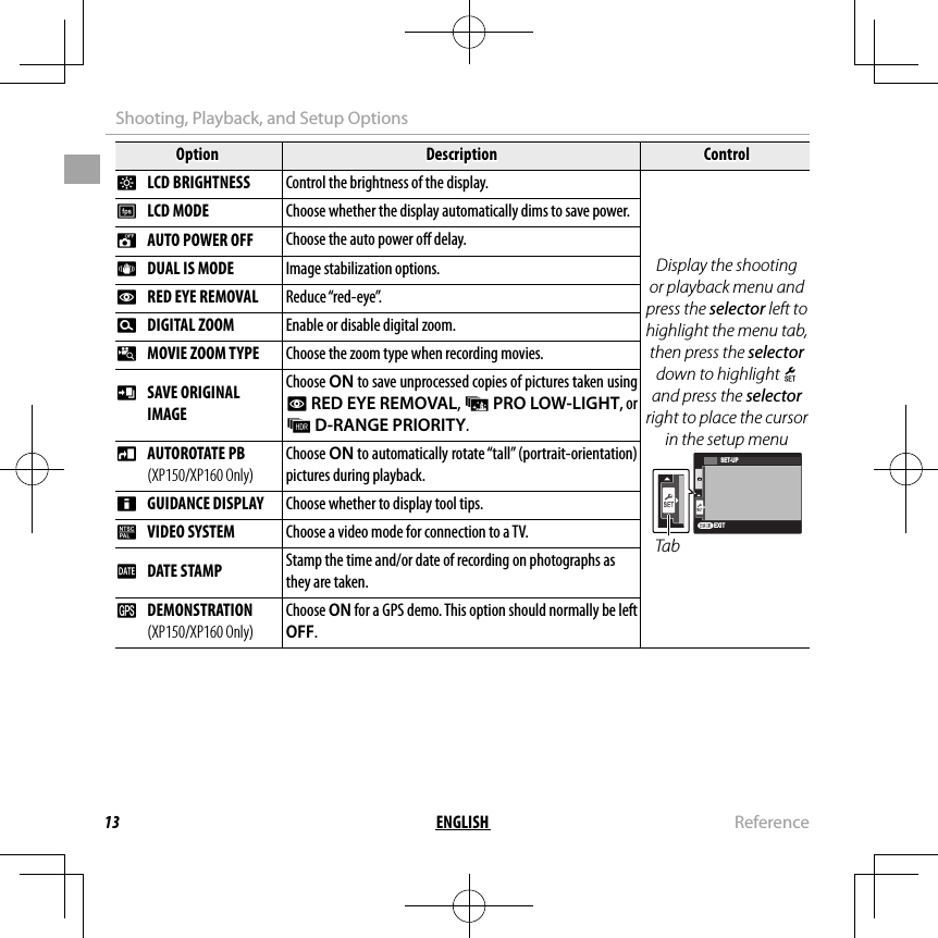 13 ENGLISH  ReferenceShooting, Playback, and Setup OptionsOptionOptionDescriptionDescriptionControlControlJJ  LCD BRIGHTNESS LCD BRIGHTNESSControl the brightness of the display.Control the brightness of the display.Display the shooting or playback menu and press the selector left to highlight the menu tab, then press the selector down to highlight X and press the selector right to place the cursor in the setup menuEXITSET-UPTabEE  LCD MODE LCD MODEChoose whether the display automatically dims to save power.Choose whether the display automatically dims to save power.MM  AUTO POWER OFF  AUTO POWER OFF Choose the auto power o  delay.LL  DUAL IS MODE  DUAL IS MODE Image stabilization options.BB  RED EYE REMOVAL  RED EYE REMOVAL Reduce “red-eye”.DD  DIGITAL ZOOM DIGITAL ZOOM Enable or disable digital zoom.pp  MOVIE ZOOM TYPE MOVIE ZOOM TYPEChoose the zoom type when recording movies.Choose the zoom type when recording movies. t t  SAVE ORIGINAL SAVE ORIGINALIMAGEIMAGEChoose ON to save unprocessed copies of pictures taken using B RED EYE REMOVAL, j PRO LOW-LIGHT, or k D-RANGE PRIORITY.mm  AUTOROTATE PB  AUTOROTATE PB (XP150/XP160 Only)(XP150/XP160 Only)Choose ON to automatically rotate “tall” (portrait-orientation) pictures during playback.cc  GUIDANCE DISPLAY GUIDANCE DISPLAYChoose whether to display tool tips.Choose whether to display tool tips.QQ  VIDEO SYSTEM VIDEO SYSTEMChoose a video mode for connection to a TV.Choose a video mode for connection to a TV. U U  DATE STAMP DATE STAMPStamp the time and/or date of recording on photographs as Stamp the time and/or date of recording on photographs as they are taken.they are taken.  RR  DEMONSTRATION  DEMONSTRATION (XP150/XP160 Only)(XP150/XP160 Only)Choose Choose ONON for a GPS demo. This option should normally be left  for a GPS demo. This option should normally be left OFFOFF..