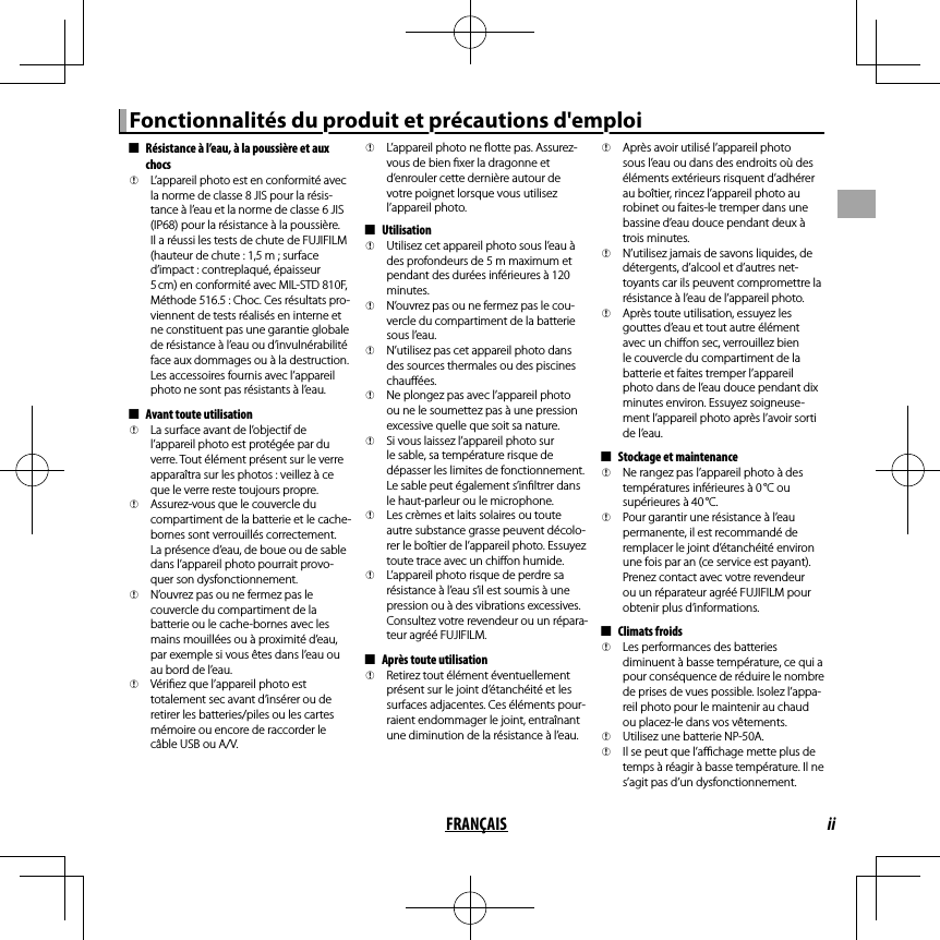 iiFRANÇAISFonctionnalités du produit et précautions d&apos;emploiFonctionnalités du produit et précautions d&apos;emploi  ■■Résistance à l’eau, à la poussière et aux Résistance à l’eau, à la poussière et aux chocschocs  QQL’appareil photo est en conformité avec L’appareil photo est en conformité avec la norme de classe 8 JIS pour la résis-la norme de classe 8 JIS pour la résis-tance à l’eau et la norme de classe 6 JIS tance à l’eau et la norme de classe 6 JIS (IP68) pour la résistance à la poussière. (IP68) pour la résistance à la poussière. Il a réussi les tests de chute de FUJIFILM Il a réussi les tests de chute de FUJIFILM (hauteur de chute : 1,5m ; surface (hauteur de chute : 1,5m ; surface d’impact : contreplaqué, épaisseur d’impact : contreplaqué, épaisseur 5 cm) en conformité avec MIL-STD 810F, 5 cm) en conformité avec MIL-STD 810F, Méthode 516.5 : Choc. Ces résultats pro-Méthode 516.5 : Choc. Ces résultats pro-viennent de tests réalisés en interne et viennent de tests réalisés en interne et ne constituent pas une garantie globale ne constituent pas une garantie globale de résistance à l’eau ou d’invulnérabilité de résistance à l’eau ou d’invulnérabilité face aux dommages ou à la destruction. face aux dommages ou à la destruction. Les accessoires fournis avec l’appareil Les accessoires fournis avec l’appareil photo ne sont pas résistants à l’eau.photo ne sont pas résistants à l’eau.  ■■Avant toute utilisationAvant toute utilisation  QQLa surface avant de l’objectif de La surface avant de l’objectif de l’appareil photo est protégée par du l’appareil photo est protégée par du verre. Tout élément présent sur le verre verre. Tout élément présent sur le verre apparaîtra sur les photos: veillez à ce apparaîtra sur les photos: veillez à ce que le verre reste toujours propre.que le verre reste toujours propre.  QQAssurez-vous que le couvercle du Assurez-vous que le couvercle du compartiment de la batterie et le cache-compartiment de la batterie et le cache-bornes sont verrouillés correctement. bornes sont verrouillés correctement. La présence d’eau, de boue ou de sable La présence d’eau, de boue ou de sable dans l’appareil photo pourrait provo-dans l’appareil photo pourrait provo-quer son dysfonctionnement.quer son dysfonctionnement.  QQN’ouvrez pas ou ne fermez pas le N’ouvrez pas ou ne fermez pas le couvercle du compartiment de la couvercle du compartiment de la batterie ou le cache-bornes avec les batterie ou le cache-bornes avec les mains mouillées ou à proximité d’eau, mains mouillées ou à proximité d’eau, par exemple si vous êtes dans l’eau ou par exemple si vous êtes dans l’eau ou au bord de l’eau.au bord de l’eau.  QQVéri ez que l’appareil photo est Véri ez que l’appareil photo est totalement sec avant d’insérer ou de totalement sec avant d’insérer ou de retirer les batteries/piles ou les cartes retirer les batteries/piles ou les cartes mémoire ou encore de raccorder le mémoire ou encore de raccorder le câble USB ou A/V.câble USB ou A/V.  QQL’appareil photo ne  otte pas. Assurez-L’appareil photo ne  otte pas. Assurez-vous de bien  xer la dragonne et vous de bien  xer la dragonne et d’enrouler cette dernière autour de d’enrouler cette dernière autour de votre poignet lorsque vous utilisez votre poignet lorsque vous utilisez l’appareil photo.l’appareil photo.  ■■UtilisationUtilisation  QQUtilisez cet appareil photo sous l’eau à Utilisez cet appareil photo sous l’eau à des profondeurs de 5 m maximum et des profondeurs de 5 m maximum et pendant des durées inférieures à 120 pendant des durées inférieures à 120 minutes.minutes.  QQN’ouvrez pas ou ne fermez pas le cou-N’ouvrez pas ou ne fermez pas le cou-vercle du compartiment de la batterie vercle du compartiment de la batterie sous l’eau.sous l’eau.  QQN’utilisez pas cet appareil photo dans N’utilisez pas cet appareil photo dans des sources thermales ou des piscines des sources thermales ou des piscines chau ées.chau ées.  QQNe plongez pas avec l’appareil photo Ne plongez pas avec l’appareil photo ou ne le soumettez pas à une pression ou ne le soumettez pas à une pression excessive quelle que soit sa nature.excessive quelle que soit sa nature.  QQSi vous laissez l’appareil photo sur Si vous laissez l’appareil photo sur le sable, sa température risque de le sable, sa température risque de dépasser les limites de fonctionnement. dépasser les limites de fonctionnement. Le sable peut également s’in ltrer dans Le sable peut également s’in ltrer dans le haut-parleur ou le microphone.le haut-parleur ou le microphone.  QQLes crèmes et laits solaires ou toute Les crèmes et laits solaires ou toute autre substance grasse peuvent décolo-autre substance grasse peuvent décolo-rer le boîtier de l’appareil photo. Essuyez rer le boîtier de l’appareil photo. Essuyez toute trace avec un chi on humide.toute trace avec un chi on humide.  QQL’appareil photo risque de perdre sa L’appareil photo risque de perdre sa résistance à l’eau s’il est soumis à une résistance à l’eau s’il est soumis à une pression ou à des vibrations excessives. pression ou à des vibrations excessives. Consultez votre revendeur ou un répara-Consultez votre revendeur ou un répara-teur agréé FUJIFILM.teur agréé FUJIFILM.  ■■Après toute utilisationAprès toute utilisation  QQRetirez tout élément éventuellement Retirez tout élément éventuellement présent sur le joint d’étanchéité et les présent sur le joint d’étanchéité et les surfaces adjacentes. Ces éléments pour-surfaces adjacentes. Ces éléments pour-raient endommager le joint, entraînant raient endommager le joint, entraînant une diminution de la résistance à l’eau.une diminution de la résistance à l’eau.  QQAprès avoir utilisé l’appareil photo Après avoir utilisé l’appareil photo sous l’eau ou dans des endroits où des sous l’eau ou dans des endroits où des éléments extérieurs risquent d’adhérer éléments extérieurs risquent d’adhérer au boîtier, rincez l’appareil photo au au boîtier, rincez l’appareil photo au robinet ou faites-le tremper dans une robinet ou faites-le tremper dans une bassine d’eau douce pendant deux à bassine d’eau douce pendant deux à trois minutes.trois minutes.  QQN’utilisez jamais de savons liquides, de N’utilisez jamais de savons liquides, de détergents, d’alcool et d’autres net-détergents, d’alcool et d’autres net-toyants car ils peuvent compromettre la toyants car ils peuvent compromettre la résistance à l’eau de l’appareil photo.résistance à l’eau de l’appareil photo.  QQAprès toute utilisation, essuyez les Après toute utilisation, essuyez les gouttes d’eau et tout autre élément gouttes d’eau et tout autre élément avec un chi on sec, verrouillez bien avec un chi on sec, verrouillez bien le couvercle du compartiment de la le couvercle du compartiment de la batterie et faites tremper l’appareil batterie et faites tremper l’appareil photo dans de l’eau douce pendant dix photo dans de l’eau douce pendant dix minutes environ. Essuyez soigneuse-minutes environ. Essuyez soigneuse-ment l’appareil photo après l’avoir sorti ment l’appareil photo après l’avoir sorti de l’eau.de l’eau.  ■■Stockage et maintenanceStockage et maintenance  QQNe rangez pas l’appareil photo à des Ne rangez pas l’appareil photo à des températures inférieures à 0 °C ou températures inférieures à 0 °C ou supérieures à 40 °C.supérieures à 40 °C.  QQPour garantir une résistance à l’eau Pour garantir une résistance à l’eau permanente, il est recommandé de permanente, il est recommandé de remplacer le joint d’étanchéité environ remplacer le joint d’étanchéité environ une fois par an (ce service est payant). une fois par an (ce service est payant). Prenez contact avec votre revendeur Prenez contact avec votre revendeur ou un réparateur agréé FUJIFILM pour ou un réparateur agréé FUJIFILM pour obtenir plus d’informations.obtenir plus d’informations.  ■■Climats froidsClimats froids  QQLes performances des batteries Les performances des batteries diminuent à basse température, ce qui a diminuent à basse température, ce qui a pour conséquence de réduire le nombre pour conséquence de réduire le nombre de prises de vues possible. Isolez l’appa-de prises de vues possible. Isolez l’appa-reil photo pour le maintenir au chaud reil photo pour le maintenir au chaud ou placez-le dans vos vêtements.ou placez-le dans vos vêtements.  QQUtilisez une batterie NP-50A.Utilisez une batterie NP-50A.  QQIl se peut que l’a  chage mette plus de Il se peut que l’a  chage mette plus de temps à réagir à basse température. Il ne temps à réagir à basse température. Il ne s’agit pas d’un dysfonctionnement.s’agit pas d’un dysfonctionnement.