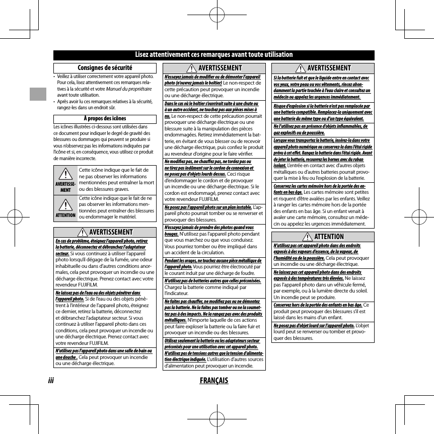 iii FRANÇAISLisez attentivement ces remarques avant toute utilisationConsignes de sécurité•  Veillez à utiliser correctement votre appareil photo. Pour cela, lisez attentivement ces remarques rela-tives à la sécurité et votre Manuel du propriétaire avant toute utilisation.•  Après avoir lu ces remarques relatives à la sécurité, rangez-les dans un endroit sûr.À propos des icônesLes icônes illustrées ci-dessous sont utilisées dans ce document pour indiquer le degré de gravité des blessures ou dommages qui peuvent se produire si vous n’observez pas les informations indiquées par l’icône et si, en conséquence, vous utilisez ce produit de manière incorrecte.AVERTISSE-MENTCette icône indique que le fait de ne pas observer les informations mentionnées peut entraîner la mort ou des blessures graves.ATTENTIONCette icône indique que le fait de ne pas observer les informations men-tionnées peut entraîner des blessures ou endommager le matériel.  AVERTISSEMENTAVERTISSEMENTEn cas de problème, éteignez l’appareil photo, retirez la batterie, déconnectez et débranchez l’adaptateur secteur. Si vous continuez à utiliser l’appareil photo lorsqu’il dégage de la fumée, une odeur inhabituelle ou dans d’autres conditions anor-males, cela peut provoquer un incendie ou une décharge électrique. Prenez contact avec votre revendeur FUJIFILM.Ne laissez pas de l’eau ou des objets pénétrer dans l’appareil photo. Si de l’eau ou des objets pénè-trent à l’intérieur de l’appareil photo, éteignez ce dernier, retirez la batterie, déconnectez et débranchez l’adaptateur secteur. Si vous continuez à utiliser l’appareil photo dans ces conditions, cela peut provoquer un incendie ou une décharge électrique. Prenez contact avec votre revendeur FUJIFILM.N’utilisez pas l’appareil photo dans une salle de bain ou une douche . Cela peut provoquer un incendie ou une décharge électrique.  AVERTISSEMENTAVERTISSEMENTN’essayez jamais de modi  er ou de démonter l’appareil photo (n’ouvrez jamais le boîtier) Le non-respect de cette précaution peut provoquer un incendie ou une décharge électrique.Dans le cas où le boîtier s’ouvrirait suite à une chute ou à un autre accident, ne touchez pas aux pièces mises à nu. Le non-respect de cette précaution pourrait provoquer une décharge électrique ou une blessure suite à la manipulation des pièces endommagées. Retirez immédiatement la bat-terie, en évitant de vous blesser ou de recevoir une décharge électrique, puis con ez le produit au revendeur d’origine pour le faire véri er.Ne modi  ez pas, ne chau  ez pas, ne tordez pas ou ne tirez pas indûment sur le cordon de connexion et ne posez pas d’objets lourds dessus. Ceci risque d’endommager le cordon et de provoquer un incendie ou une décharge électrique. Si le cordon est endommagé, prenez contact avec votre revendeur FUJIFILM.Ne posez pas l’appareil photo sur un plan instable. L’ap-pareil photo pourrait tomber ou se renverser et provoquer des blessures.N’essayez jamais de prendre des photos quand vous bougez. N’utilisez pas l’appareil photo pendant que vous marchez ou que vous conduisez. Vous pourriez tomber ou être impliqué dans un accident de la circulation.Pendant les orages, ne touchez aucune pièce métallique de l’appareil photo. Vous pourriez être électrocuté par le courant induit par une décharge de foudre.N’utilisez pas de batteries autres que celles préconisées. Chargez la batterie comme indiqué par l’indicateur.Ne faites pas chau  er, ne modi  ez pas ou ne démontez pas la batterie. Ne la faites pas tomber ou ne la soumet-tez pas à des impacts. Ne la rangez pas avec des produits métalliques. N’importe laquelle de ces actions peut faire exploser la batterie ou la faire fuir et provoquer un incendie ou des blessures.Utilisez seulement la batterie ou les adaptateurs secteur préconisés pour une utilisation avec cet appareil photo. N’utilisez pas de tensions autres que la tension d’alimenta-tion électrique indiquée. L’utilisation d’autres sources d’alimentation peut provoquer un incendie.  AVERTISSEMENTAVERTISSEMENTSi la batterie fuit et que le liquide entre en contact avec vos yeux, votre peau ou vos vêtements, rincez abon-damment la partie touchée à l’eau claire et consultez un médecin ou appelez les urgences immédiatement. Risque d’explosion si la batterie n’est pas remplacée par une batterie compatible. Remplacez-la uniquement avec une batterie du même type ou d’un type équivalent.Ne l’utilisez pas en présence d’objets in  ammables, de gaz explosifs ou de poussière.Lorsque vous transportez la batterie, insérez-la dans votre appareil photo numérique ou conservez-la dans l’étui rigide prévu à cet e  et. Rangez la batterie dans l’étui rigide. Avant de jeter la batterie, recouvrez les bornes avec du ruban isolant. L’entrée en contact avec d’autres objets métalliques ou d’autres batteries pourrait provo-quer la mise à feu ou l’explosion de la batterie.Conservez les cartes mémoire hors de la portée des en-fants en bas âge. Les cartes mémoire sont petites et risquent d’être avalées par les enfants. Veillez à ranger les cartes mémoire hors de la portée des enfants en bas âge. Si un enfant venait à avaler une carte mémoire, consultez un méde-cin ou appelez les urgences immédiatement.  ATTENTIONATTENTIONN’utilisez pas cet appareil photo dans des endroits exposés à des vapeurs d’essence, de la vapeur, de l’humidité ou de la poussière. Cela peut provoquer un incendie ou une décharge électrique.Ne laissez pas cet appareil photo dans des endroits exposés à des températures très élevées. Ne laissez pas l’appareil photo dans un véhicule fermé, par exemple, ou à la lumière directe du soleil. Un incendie peut se produire.Conservez hors de la portée des enfants en bas âge. Ce produit peut provoquer des blessures s’il est laissé dans les mains d’un enfant.Ne posez pas d’objet lourd sur l’appareil photo. L’objet lourd peut se renverser ou tomber et provo-quer des blessures.