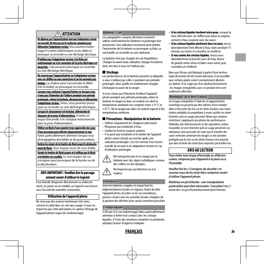 ivFRANÇAIS  ATTENTIONATTENTIONNe déplacez pas l’appareil photo tant que l’adaptateur secteur est raccordé. Ne tirez pas sur le cordon de connexion pour débrancher l’adaptateur secteur. Vous pourriez endom-mager le cordon d’alimentation ou les câbles et provoquer un incendie ou une décharge électrique.N’utilisez pas l’adaptateur secteur si la   che est endommagée ou si la connexion de la prise électrique est desserrée. Cela pourrait provoquer un incendie ou une décharge électrique.Ne couvrez pas l’appareil photo ou l’adaptateur secteur avec un chi  on ou une couverture et ne les enroulez pas dedans. La chaleur peut s’accumuler et défor-mer le boîtier ou provoquer un incendie.Lorsque vous nettoyez l’appareil photo ou lorsque vous n’avez pas l’intention de l’utiliser pendant une période prolongée, retirez la batterie, déconnectez et débranchez l’adaptateur secteur. Sinon, vous pourriez provo-quer un incendie ou une décharge électrique.Lorsque le chargement est terminé, débranchez le chargeur de la prise d’alimentation. Il existe un risque d’incendie si le chargeur reste branché dans la prise d’alimentation.Utiliser un   ash d’une manière trop rapprochée des yeux d’une personne peut a  ecter temporairement sa vue. Faites particulièrement attention lorsque vous photographiez des bébés et de jeunes enfants.Retirez les doigts de la fenêtre du   ash avant le déclenche-ment du   ash. Vous risquez sinon de vous brûler.Gardez la fenêtre du  ash propre et n’utilisez pas le   ash si la fenêtre est occultée. Le non-respect de ces consignes peut provoquer de la fumée ou de la décoloration.AVIS IMPORTANT : Veuillez lire le passage suivant avant d’utiliser le logicielIl est interdit d’exporter directement ou indirecte-ment, en partie ou en totalité, un logiciel sous licence sans l’accord des autorités concernées.Utilisation de l’appareil photoNe visez pas des sources lumineuses très vives, comme le soleil dans un ciel sans nuage. Si vous ne respectez pas cette précaution, le capteur d’image de l’appareil photo risque de s’endommager.Batteries Li-ionBatteries Li-ionLes paragraphes suivants décrivent comment utiliser correctement les batteries et prolonger leur autonomie. Une utilisation incorrecte peut réduire l’autonomie de la batterie ou provoquer sa fuite, sa surchauﬀ e, un incendie ou une explosion.La batterie n’est pas chargée lors de l’expédition. Chargez-la avant toute utilisation. Rangez la batterie dans son étui si vous ne l’utilisez pas. ■StockageLes performances de la batterie peuvent se dégrader si vous n’utilisez pas celle-ci pendant une période prolongée, alors qu’elle est entièrement chargée. Déchargez-la avant de la ranger.Si vous n’avez pas l’intention d’utiliser l’appareil photo pendant une période prolongée, retirez la batterie et rangez-la dans un endroit sec dont la température ambiante est comprise entre +15 °C et +25 °C. Ne la rangez pas dans un endroit exposé à des températures extrêmes. ■Précautions : Manipulation de la batterie•  Utilisez uniquement les chargeurs préconisés.•  N’exposez pas la batterie à l’eau.•  Gardez les bornes toujours propres.•  Il se peut que la batterie et le boîtier de l’appareil photo soient chauds au toucher après une utilisation prolongée. Ceci est normal. Il est recom-mandé de recourir à un adaptateur secteur en cas d’utilisation prolongée.Ne transportez pas et ne rangez pas la batterie avec des objets métalliques comme des colliers ou des épingles.Ne l’exposez pas aux ﬂ ammes ou à la chaleur.ÉliminationÉliminationJetez les batteries usagées en respectant les réglementations locales en vigueur. Avant de jeter l’appareil photo, les piles ou les accumulateurs, prenez contact avec les autorités locales chargées de la gestion des déchets pour savoir comment procéder.Cristaux liquidesCristaux liquidesSi l’écran LCD est endommagé, faites particulièrement attention à éviter tout contact avec les cristaux liquides. Si l’une des situations suivantes se produisait, adoptez l’action d’urgence indiquée :•  Si les cristaux liquides touchent votre peau, essuyez la zone aﬀ ectée avec un chiﬀ on puis lavez-la soigneu-sement à l’eau courante avec du savon.•  Si les cristaux liquides pénètrent dans vos yeux, rincez abondamment l’œil aﬀ ecté à l’eau claire pendant 15 minutes au moins et consultez un médecin.•  Si vous avalez des cristaux liquides, rincez-vous abondamment la bouche avec de l’eau. Buvez de grands verres d’eau et faites-vous vomir, puis consultez un médecin.Bien que l’écran soit fabriqué à partir d’une techno-logie de pointe de très haute précision, il est possible que certains pixels soient constamment allumés ou éteints. Il ne s’agit pas d’un dysfonctionnement : les images enregistrées avec ce produit n’en sont nullement aﬀ ectées.Remarques sur le droit d’auteurRemarques sur le droit d’auteurLes images enregistrées à l’aide de cet appareil photo numérique ne peuvent pas être utilisées d’une manière allant à l’encontre des lois sur les droits d’auteur sans l’auto-risation préalable du propriétaire, à moins qu’elles ne soient réservées qu’à un usage personnel. Notez que certaines restrictions s’appliquent aux photos des performances théâtrales, des divertissements et des expositions, même lorsqu’elles ne sont réservées qu’à un usage personnel. Les utilisateurs sont aussi priés de noter que le transfert des cartes mémoire contenant des images ou des données protégées par les lois sur les droits d’auteur n’est autorisé que dans la limite des restrictions imposées par lesdites lois.AVIS AU LECTEURPour éviter tout risque d’incendie ou d’électro-cution, n’exposez pas l’appareil à la pluie ou à l’humidité.Veuillez lire les « Consignes de sécurité » et assurez-vous de les avoir bien comprises avant d’utiliser l’appareil photo.Matériau en perchlorate : une manipulation particulière peut être nécessaire. Consultez http://www.dtsc.ca.gov/hazardouswaste/perchlorate.