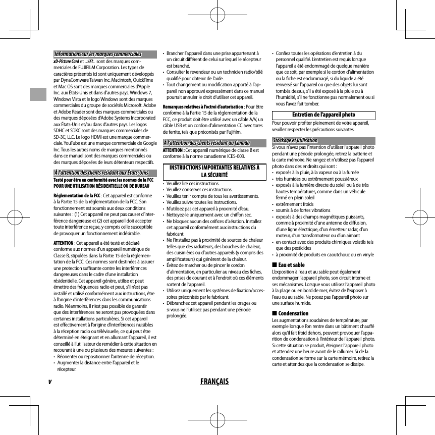 vFRANÇAISInformations sur les marques commercialesInformations sur les marques commercialesxD-Picture Card et E sont des marques com-merciales de FUJIFILM Corporation. Les types de caractères présentés ici sont uniquement développés par DynaComware Taiwan Inc. Macintosh, QuickTime et Mac OS sont des marques commerciales d’Apple Inc. aux États-Unis et dans d’autres pays. Windows 7, Windows Vista et le logo Windows sont des marques commerciales du groupe de sociétés Microsoft. Adobe et Adobe Reader sont des marques commerciales ou des marques déposées d’Adobe Systems Incorporated aux États-Unis et/ou dans d’autres pays. Les logos SDHC et SDXC sont des marques commerciales de SD-3C, LLC. Le logo HDMI est une marque commer-ciale. YouTube est une marque commerciale de Google Inc. Tous les autres noms de marques mentionnés dans ce manuel sont des marques commerciales ou des marques déposées de leurs détenteurs respectifs.À l’attention des clients résidant aux États-UnisÀ l’attention des clients résidant aux États-UnisTesté pour être en conformité avec les normes de la FCC POUR UNE UTILISATION RÉSIDENTIELLE OU DE BUREAURéglementation de la FCC : Cet appareil est conforme à la Partie 15 de la réglementation de la FCC. Son fonctionnement est soumis aux deux conditions suivantes: (1) Cet appareil ne peut pas causer d’inter-férence dangereuse et (2) cet appareil doit accepter toute interférence reçue, y compris celle susceptible de provoquer un fonctionnement indésirable.ATTENTION : Cet appareil a été testé et déclaré conforme aux normes d’un appareil numérique de Classe B, stipulées dans la Partie 15 de la réglemen-tation de la FCC. Ces normes sont destinées à assurer une protection suﬃ  sante contre les interférences dangereuses dans le cadre d’une installation résidentielle. Cet appareil génère, utilise et peut émettre des fréquences radio et peut, s’il n’est pas installé et utilisé conformément aux instructions, être à l’origine d’interférences dans les communications radio. Néanmoins, il n’est pas possible de garantir que des interférences ne seront pas provoquées dans certaines installations particulières. Si cet appareil est eﬀ ectivement à l’origine d’interférences nuisibles à la réception radio ou télévisuelle, ce qui peut être déterminé en éteignant et en allumant l’appareil, il est conseillé à l’utilisateur de remédier à cette situation en recourant à une ou plusieurs des mesures suivantes :•  Réorienter ou repositionner l’antenne de réception.•  Augmenter la distance entre l’appareil et le récepteur.•  Brancher l’appareil dans une prise appartenant à un circuit diﬀ érent de celui sur lequel le récepteur est branché.•  Consulter le revendeur ou un technicien radio/télé qualiﬁ é pour obtenir de l’aide.•  Tout changement ou modiﬁ cation apporté à l’ap-pareil non approuvé expressément dans ce manuel pourrait annuler le droit d’utiliser cet appareil.Remarques relatives à l’octroi d’autorisation : Pour être conforme à la Partie 15 de la réglementation de la FCC, ce produit doit être utilisé avec un câble A/V, un câble USB et un cordon d’alimentation CC avec tores de ferrite, tels que préconisés par Fujiﬁ lm.À l’attention des clients résidant au CanadaÀ l’attention des clients résidant au CanadaATTENTION : Cet appareil numérique de classe B est conforme à la norme canadienne ICES-003.INSTRUCTIONS IMPORTANTES RELATIVES À LA SÉCURITÉ•  Veuillez lire ces instructions.•  Veuillez conserver ces instructions.•  Veuillez tenir compte de tous les avertissements.•  Veuillez suivre toutes les instructions.•  N’utilisez pas cet appareil à proximité d’eau.•  Nettoyez-le uniquement avec un chiﬀ on sec.•  Ne bloquez aucun des oriﬁ ces d’aération. Installez cet appareil conformément aux instructions du fabricant.•  Ne l’installez pas à proximité de sources de chaleur telles que des radiateurs, des bouches de chaleur, des cuisinières ou d’autres appareils (y compris des ampliﬁ cateurs) qui génèrent de la chaleur.•  Évitez de marcher ou de pincer le cordon d’alimentation, en particulier au niveau des ﬁ ches, des prises de courant et à l’endroit où ces éléments sortent de l’appareil.•  Utilisez uniquement les systèmes de ﬁ xation/acces-soires préconisés par le fabricant.•  Débranchez cet appareil pendant les orages ou si vous ne l’utilisez pas pendant une période prolongée.•  Conﬁ ez toutes les opérations d’entretien à du personnel qualiﬁ é. L’entretien est requis lorsque l’appareil a été endommagé de quelque manière que ce soit, par exemple si le cordon d’alimentation ou la ﬁ che est endommagé, si du liquide a été renversé sur l’appareil ou que des objets lui sont tombés dessus, s’il a été exposé à la pluie ou à l’humidité, s’il ne fonctionne pas normalement ou si vous l’avez fait tomber.Entretien de l’appareil photoPour pouvoir proﬁ ter pleinement de votre appareil, veuillez respecter les précautions suivantes.Stockage et utilisationStockage et utilisationSi vous n’avez pas l’intention d’utiliser l’appareil photo pendant une période prolongée, retirez la batterie et la carte mémoire. Ne rangez et n’utilisez pas l’appareil photo dans des endroits qui sont :•  exposés à la pluie, à la vapeur ou à la fumée•  très humides ou extrêmement poussiéreux•  exposés à la lumière directe du soleil ou à de très hautes températures, comme dans un véhicule fermé en plein soleil• extrêmement froids•  soumis à de fortes vibrations•  exposés à des champs magnétiques puissants, comme à proximité d’une antenne de diﬀ usion, d’une ligne électrique, d’un émetteur radar, d’un moteur, d’un transformateur ou d’un aimant•  en contact avec des produits chimiques volatils tels que des pesticides•  à proximité de produits en caoutchouc ou en vinyle ■Eau et sableL’exposition à l’eau et au sable peut également endommager l’appareil photo, son circuit interne et ses mécanismes. Lorsque vous utilisez l’appareil photo à la plage ou en bord de mer, évitez de l’exposer à l’eau ou au sable. Ne posez pas l’appareil photo sur une surface humide. ■CondensationLes augmentations soudaines de température, par exemple lorsque l’on rentre dans un bâtiment chauﬀ é alors qu’il fait froid dehors, peuvent provoquer l’appa-rition de condensation à l’intérieur de l’appareil photo. Si cette situation se produit, éteignez l’appareil photo et attendez une heure avant de le rallumer. Si de la condensation se forme sur la carte mémoire, retirez la carte et attendez que la condensation se dissipe.