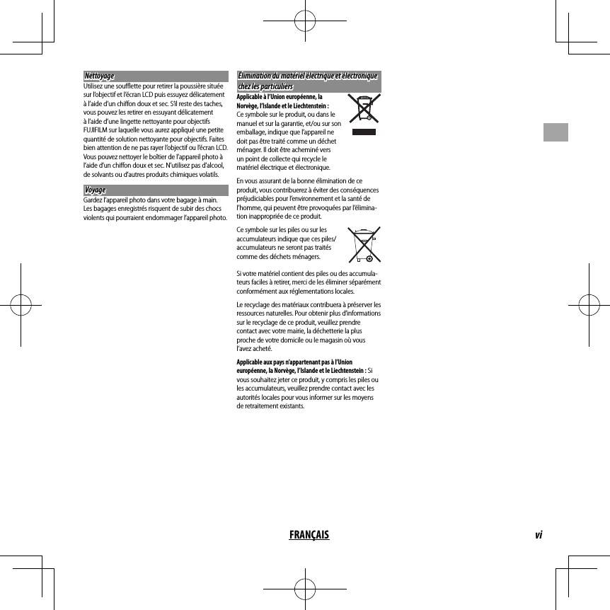 viFRANÇAIS Nettoyage NettoyageUtilisez une souﬄ  ette pour retirer la poussière située sur l’objectif et l’écran LCD puis essuyez délicatement à l’aide d’un chiﬀ on doux et sec. S’il reste des taches, vous pouvez les retirer en essuyant délicatement à l’aide d’une lingette nettoyante pour objectifs FUJIFILM sur laquelle vous aurez appliqué une petite quantité de solution nettoyante pour objectifs. Faites bien attention de ne pas rayer l’objectif ou l’écran LCD. Vous pouvez nettoyer le boîtier de l’appareil photo à l’aide d’un chiﬀ on doux et sec. N’utilisez pas d’alcool, de solvants ou d’autres produits chimiques volatils.VoyageVoyageGardez l’appareil photo dans votre bagage à main. Les bagages enregistrés risquent de subir des chocs violents qui pourraient endommager l’appareil photo.Élimination du matériel électrique et électronique Élimination du matériel électrique et électronique chez les particulierschez les particuliersApplicable à l’Union européenne, la Norvège, l’Islande et le Liechtenstein : Ce symbole sur le produit, ou dans le manuel et sur la garantie, et/ou sur son emballage, indique que l’appareil ne doit pas être traité comme un déchet ménager. Il doit être acheminé vers un point de collecte qui recycle le matériel électrique et électronique.En vous assurant de la bonne élimination de ce produit, vous contribuerez à éviter des conséquences préjudiciables pour l’environnement et la santé de l’homme, qui peuvent être provoquées par l’élimina-tion inappropriée de ce produit.Ce symbole sur les piles ou sur les accumulateurs indique que ces piles/accumulateurs ne seront pas traités comme des déchets ménagers.Si votre matériel contient des piles ou des accumula-teurs faciles à retirer, merci de les éliminer séparément conformément aux réglementations locales. Le recyclage des matériaux contribuera à préserver les ressources naturelles. Pour obtenir plus d’informations sur le recyclage de ce produit, veuillez prendre contact avec votre mairie, la déchetterie la plus proche de votre domicile ou le magasin où vous l’avez acheté.Applicable aux pays n’appartenant pas à l’Union européenne, la Norvège, l’Islande et le Liechtenstein : Si vous souhaitez jeter ce produit, y compris les piles ou les accumulateurs, veuillez prendre contact avec les autorités locales pour vous informer sur les moyens de retraitement existants. 