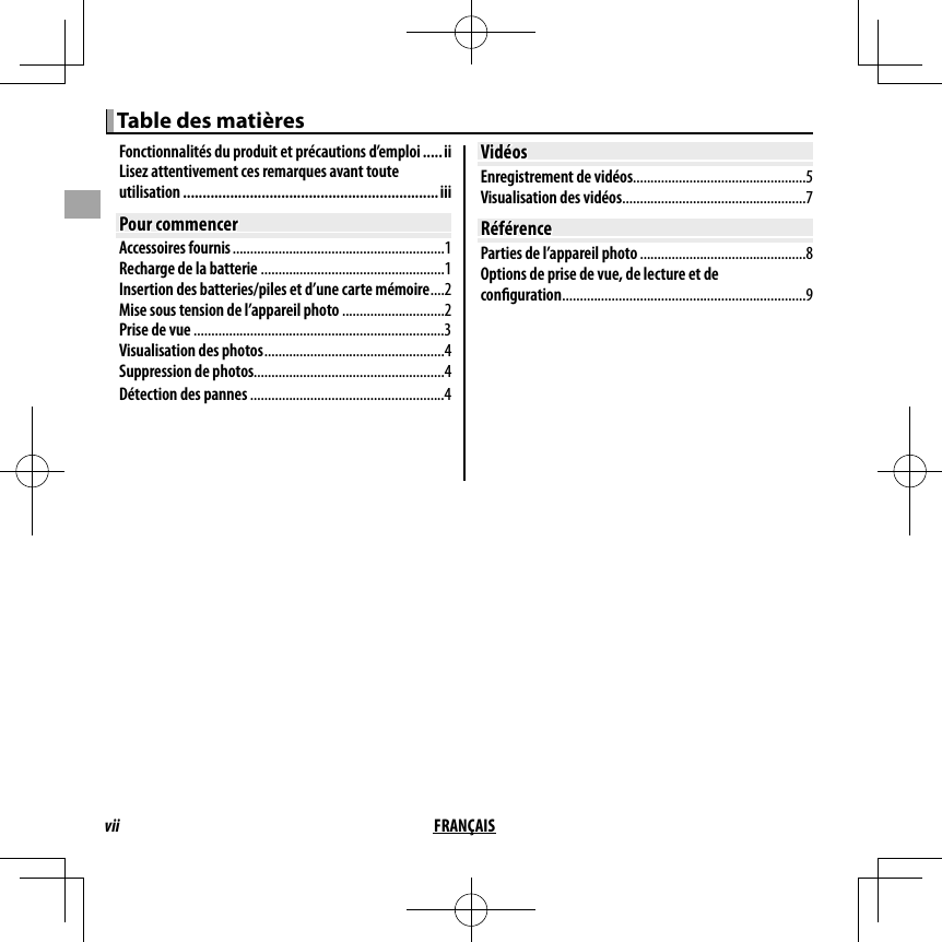 vii FRANÇAIS Table des matières Table des matièresFonctionnalités du produit et précautions d’emploi .....iiLisez attentivement ces remarques avant toute utilisation .................................................................iiiPour commencerPour commencerAccessoires fournis ............................................................1Recharge de la batterie ....................................................1Insertion des batteries/piles et d’une carte mémoire ....2Mise sous tension de l’appareil photo .............................2Prise de vue .......................................................................3Visualisation des photos ...................................................4Suppression de photos......................................................4Détection des pannes .......................................................4VidéosVidéosEnregistrement de vidéos.................................................5Visualisation des vidéos ....................................................7RéférenceRéférenceParties de l’appareil photo ...............................................8Options de prise de vue, de lecture et de con guration .....................................................................9