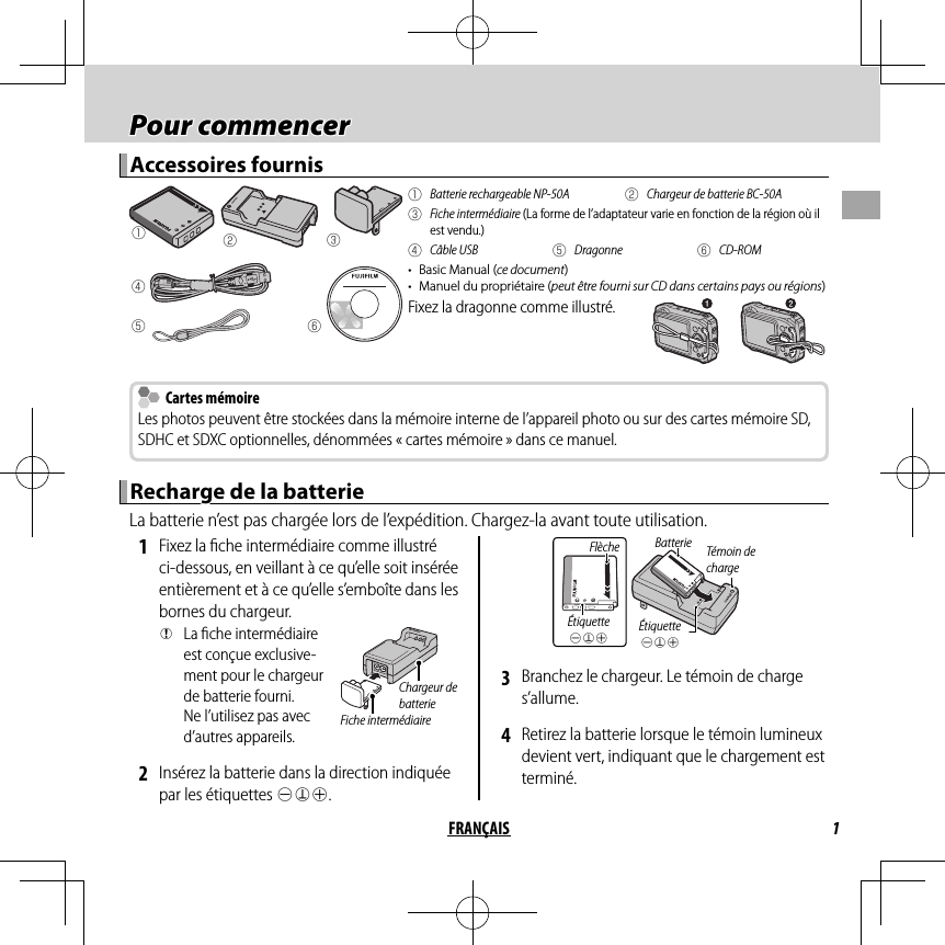 1FRANÇAIS Pour commencer Pour  commencerAccessoires fournisAccessoires fournisqwerytq  Batterie rechargeable NP-50A w  Chargeur de batterie BC-50A e Fiche intermédiaire (La forme de l’adaptateur varie en fonction de la région où il est vendu.)r Câble USB t Dragonne y CD-ROM•  Basic Manual (ce document)•  Manuel du propriétaire (peut être fourni sur CD dans certains pays ou régions)Fixez la dragonne comme illustré.  Cartes mémoire Cartes mémoireLes photos peuvent être stockées dans la mémoire interne de l’appareil photo ou sur des cartes mémoire SD, SDHC et SDXC optionnelles, dénommées « cartes mémoire » dans ce manuel.Recharge de la batterieRecharge de la batterieLa batterie n’est pas chargée lors de l’expédition. Chargez-la avant toute utilisation. 1  Fixez la ﬁ che intermédiaire comme illustré ci-dessous, en veillant à ce qu’elle soit insérée entièrement et à ce qu’elle s’emboîte dans les bornes du chargeur. QLa ﬁ che intermédiaire est conçue exclusive-ment pour le chargeur de batterie fourni. Ne l’utilisez pas avec d’autres appareils.Fiche intermédiaireChargeur de batterie 2  Insérez la batterie dans la direction indiquée par les étiquettes DFC.Étiquette DFCTémoin de chargeFlècheÉtiquette DFCBatterie 3  Branchez le chargeur. Le témoin de charge s’allume. 4  Retirez la batterie lorsque le témoin lumineux devient vert, indiquant que le chargement est terminé.