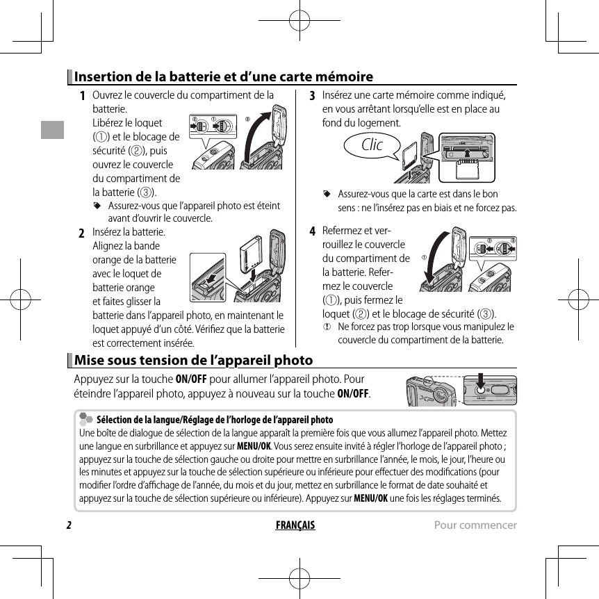 2FRANÇAIS Pour commencerInsertion de la batterie et d’une carte mémoireInsertion de la batterie et d’une carte mémoire 1  Ouvrez le couvercle du compartiment de la batterie.Libérez le loquet (q) et le blocage de sécurité (w), puis ouvrez le couvercle du compartiment de la batterie (e). RAssurez-vous que l’appareil photo est éteint avant d’ouvrir le couvercle. 2 Insérez la batterie. Alignez la bande orange de la batterie avec le loquet de batterie orange et faites glisser la batterie dans l’appareil photo, en maintenant le loquet appuyé d’un côté. Vériﬁ ez que la batterie est correctement insérée. 3  Insérez une carte mémoire comme indiqué, en vous arrêtant lorsqu’elle est en place au fond du logement.Clic RAssurez-vous que la carte est dans le bon sens : ne l’insérez pas en biais et ne forcez pas. 4  Refermez et ver-rouillez le couvercle du compartiment de la batterie. Refer-mez le couvercle (q), puis fermez le loquet (w) et le blocage de sécurité (e). QNe forcez pas trop lorsque vous manipulez le couvercle du compartiment de la batterie.Mise sous tension de l’appareil photoMise sous tension de l’appareil photoAppuyez sur la touche ON/OFF pour allumer l’appareil photo. Pour éteindre l’appareil photo, appuyez à nouveau sur la touche ON/OFF.  Sélection de la langue/Réglage de l’horloge de l’appareil photo  Sélection de la langue/Réglage de l’horloge de l’appareil photoUne boîte de dialogue de sélection de la langue apparaît la première fois que vous allumez l’appareil photo. Mettez une langue en surbrillance et appuyez sur MENU/OK. Vous serez ensuite invité à régler l’horloge de l’appareil photo ; appuyez sur la touche de sélection gauche ou droite pour mettre en surbrillance l’année, le mois, le jour, l’heure ou les minutes et appuyez sur la touche de sélection supérieure ou inférieure pour eﬀ ectuer des modiﬁ cations (pour modiﬁ er l’ordre d’aﬃ  chage de l’année, du mois et du jour, mettez en surbrillance le format de date souhaité et appuyez sur la touche de sélection supérieure ou inférieure). Appuyez sur MENU/OK une fois les réglages terminés.eqwqw e