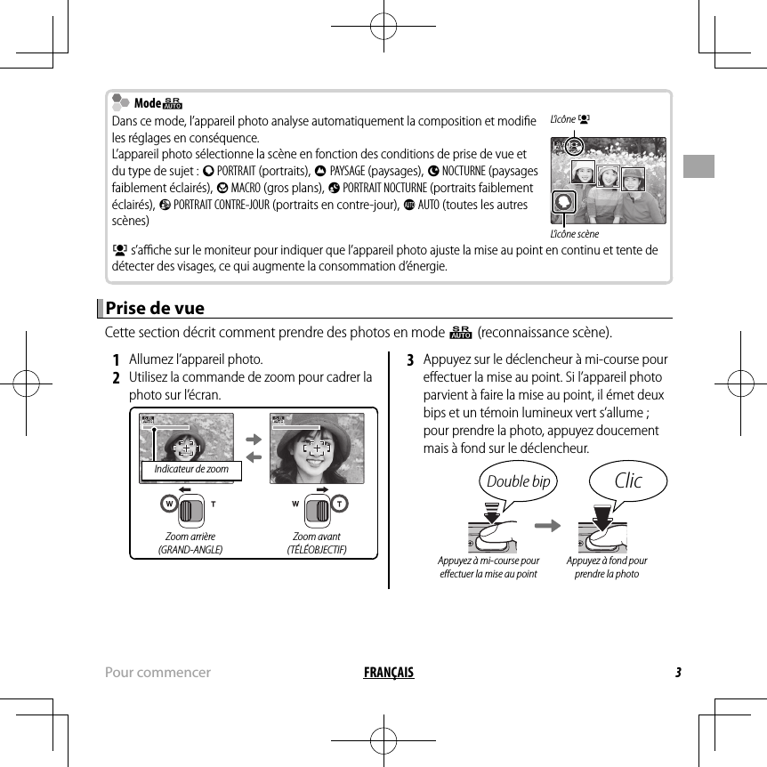 3FRANÇAISPour commencer  Mode ModeQQDans ce mode, l’appareil photo analyse automatiquement la composition et modiﬁ e les réglages en conséquence.L’appareil photo sélectionne la scène en fonction des conditions de prise de vue et du type de sujet : b PORTRAIT (portraits), c PAYSAGE (paysages), d NOCTURNE (paysages faiblement éclairés), e MACRO (gros plans), f PORTRAIT NOCTURNE (portraits faiblement éclairés), g PORTRAIT CONTRE-JOUR (portraits en contre-jour), a AUTO (toutes les autres scènes)L’icône gL’icône scèneg s’aﬃ  che sur le moniteur pour indiquer que l’appareil photo ajuste la mise au point en continu et tente de détecter des visages, ce qui augmente la consommation d’énergie.Prise de vuePrise de vueCette section décrit comment prendre des photos en mode Q (reconnaissance scène). 1  Allumez l’appareil photo. 2  Utilisez la commande de zoom pour cadrer la photo sur l’écran.Indicateur de zoomZoom arrière(GRAND-ANGLE)Zoom avant(TÉLÉOBJECTIF) 3  Appuyez sur le déclencheur à mi-course pour eﬀ ectuer la mise au point. Si l’appareil photo parvient à faire la mise au point, il émet deux bips et un témoin lumineux vert s’allume ; pour prendre la photo, appuyez doucement mais à fond sur le déclencheur.Double bip ClicAppuyez à mi-course pour eﬀ ectuer la mise au pointAppuyez à fond pour prendre la photo