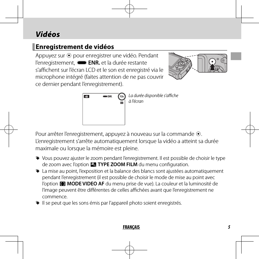 5FRANÇAIS Vidéos Vidéos Enregistrement de vidéos Enregistrement de vidéos Appuyez  sur  t pour enregistrer une vidéo. Pendant l’enregistrement, y ENR. et la durée restante s’a  chent sur l’écran LCD et le son est enregistré via le microphone intégré (faites attention de ne pas couvrir ce dernier pendant l’enregistrement).12s12sENR.La durée disponible s&apos;a  che à l&apos;écranPour arrêter l’enregistrement, appuyez à nouveau sur la commande t. L’enregistrement s’arrête automatiquement lorsque la vidéo a atteint sa durée maximale ou lorsque la mémoire est pleine. RVous pouvez ajuster le zoom pendant l’enregistrement. Il est possible de choisir le type de zoom avec l’option p TYPE ZOOM FILM du menu con guration. RLa mise au point, l’exposition et la balance des blancs sont ajustées automatiquement pendant l’enregistrement (il est possible de choisir le mode de mise au point avec l’option F MODE VIDEO AF du menu prise de vue). La couleur et la luminosité de l’image peuvent être di érentes de celles a  chées avant que l’enregistrement ne commence. RIl se peut que les sons émis par l’appareil photo soient enregistrés.