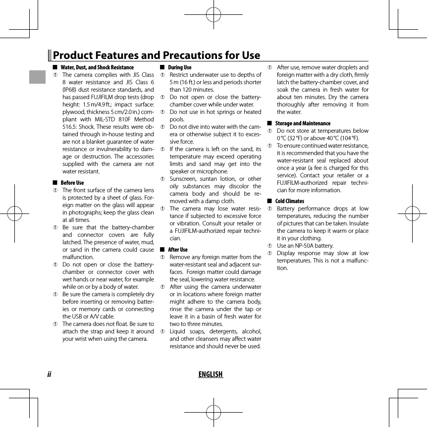 ii ENGLISHProduct Features and Precautions for UseProduct Features and Precautions for Use  ■■Water, Dust, and Shock ResistanceWater, Dust, and Shock Resistance  QQThe  camera  complies  with  JIS  Class The camera complies with JIS Class 8  water  resistance  and  JIS  Class  6 8 water resistance and JIS Class 6 (IP68) dust resistance standards, and (IP68) dust resistance standards, and has passed FUJIFILM drop tests (drop has passed FUJIFILM drop tests (drop height:  1.5 m/4.9 ft.;  impact  surface: height: 1.5 m/4.9 ft.; impact surface: plywood, thickness 5 cm/2.0 in.) com-plywood, thickness 5 cm/2.0 in.) com-pliant  with  MIL-STD  810F  Method pliant with MIL-STD 810F Method 516.5: Shock. These  results  were ob-516.5: Shock. These results were ob-tained through in-house testing and tained through in-house testing and are not a blanket guarantee of water are not a blanket guarantee of water resistance  or  invulnerability  to  dam-resistance or invulnerability to dam-age  or  destruction.  The  accessories age or destruction. The accessories supplied  with  the  camera  are  not supplied with the camera are not water resistant.water resistant.  ■■Before UseBefore Use  QQThe front surface of  the camera lens The front surface of the camera lens is protected by a sheet of glass. For-is protected by a sheet of glass. For-eign matter  on the glass will appear eign matter on the glass will appear in photographs; keep the glass clean in photographs; keep the glass clean at all times.at all times.  QQBe  sure  that  the  battery-chamber Be sure that the battery-chamber and  connector  covers  are  fully and connector covers are fully latched. The presence of water, mud, latched. The presence of water, mud, or  sand  in  the  camera  could  cause or sand in the camera could cause malfunction.malfunction.  QQDo  not  open  or  close  the  battery-Do not open or close the battery-chamber  or  connector  cover  with chamber or connector cover with wet hands or near water, for example wet hands or near water, for example while on or by a body of water.while on or by a body of water.  QQBe sure the camera is completely dry Be sure the camera is completely dry before inserting  or  removing batter-before inserting or removing batter-ies  or  memory  cards  or  connecting ies or memory cards or connecting the USB or A/V cable.the USB or A/V cable.  QQThe camera does not  oat. Be sure to The camera does not  oat. Be sure to attach  the  strap  and  keep  it  around attach the strap and keep it around your wrist when using the camera.your wrist when using the camera.  ■■During UseDuring Use  QQRestrict underwater use to depths of Restrict underwater use to depths of 5 m (16ft.) or less and periods shorter 5 m (16ft.) or less and periods shorter than 120 minutes.than 120 minutes.  QQDo  not  open  or  close  the  battery-Do not open or close the battery-chamber cover while under water.chamber cover while under water.  QQDo not use in hot springs or heated Do not use in hot springs or heated pools.pools.  QQDo not dive into water with the cam-Do not dive into water with the cam-era or  otherwise  subject it  to  exces-era or otherwise subject it to exces-sive force.sive force.  QQIf  the  camera  is  left  on  the  sand, its If the camera is left on the sand, its temperature  may  exceed  operating temperature may exceed operating limits  and  sand  may  get  into  the limits and sand may get into the speaker or microphone.speaker or microphone.  QQSunscreen,  suntan  lotion,  or  other Sunscreen, suntan lotion, or other oily  substances  may  discolor  the oily substances may discolor the camera  body  and  should  be  re-camera body and should be re-moved with a damp cloth.moved with a damp cloth.  QQThe  camera  may  lose  water  resis-The camera may lose water resis-tance if subjected to excessive force tance if subjected to excessive force or  vibration.  Consult  your  retailer  or or vibration. Consult your retailer or a  FUJIFILM-authorized  repair  techni-a FUJIFILM-authorized repair techni-cian.cian.  ■■After UseAfter Use  QQRemove any foreign matter from the Remove any foreign matter from the water-resistant seal and adjacent sur-water-resistant seal and adjacent sur-faces.  Foreign matter could damage faces.  Foreign matter could damage the seal, lowering water resistance.the seal, lowering water resistance.  QQAfter  using  the  camera  underwater After using the camera underwater or in locations  where foreign matter or in locations where foreign matter might  adhere  to  the  camera  body, might adhere to the camera body, rinse  the  camera  under  the  tap  or rinse the camera under the tap or leave it  in  a  basin  of  fresh  water  for leave it in a basin of fresh water for two to three minutes.two to three minutes.  QQLiquid  soaps,  detergents,  alcohol, Liquid soaps, detergents, alcohol, and other cleansers may a ect water and other cleansers may a ect water resistance and should never be used.resistance and should never be used.  QQAfter use, remove water droplets and After use, remove water droplets and foreign matter with a dry cloth,  rmly foreign matter with a dry cloth,  rmly latch the battery-chamber cover, and latch the battery-chamber cover, and soak  the  camera  in  fresh  water  for soak the camera in fresh water for about  ten  minutes.  Dry  the  camera about ten minutes. Dry the camera thoroughly  after  removing  it  from thoroughly after removing it from the water.the water.  ■■Storage and MaintenanceStorage and Maintenance  QQDo not  store at  temperatures below Do not store at temperatures below 0 °C (32 °F) or above 40 °C (104 °F).0 °C (32 °F) or above 40 °C (104 °F).  QQTo ensure continued water resistance, To ensure continued water resistance, it is recommended that you have the it is recommended that you have the water-resistant  seal  replaced  about water-resistant seal replaced about once a year (a fee is charged for this once a year (a fee is charged for this service).  Contact  your  retailer  or  a service). Contact your retailer or a FUJIFILM-authorized  repair  techni-FUJIFILM-authorized repair techni-cian for more information.cian for more information.  ■■Cold ClimatesCold Climates  QQBattery  performance  drops  at  low Battery performance drops at low temperatures,  reducing  the  number temperatures, reducing the number of pictures that can be taken. Insulate of pictures that can be taken. Insulate the camera to keep it warm or place the camera to keep it warm or place it in your clothing.it in your clothing.  QQUse an NP-50A battery.Use an NP-50A battery.  QQDisplay  response  may  slow  at  low Display response may slow at low temperatures. This  is  not  a  malfunc-temperatures. This is not a malfunc-tion.tion.