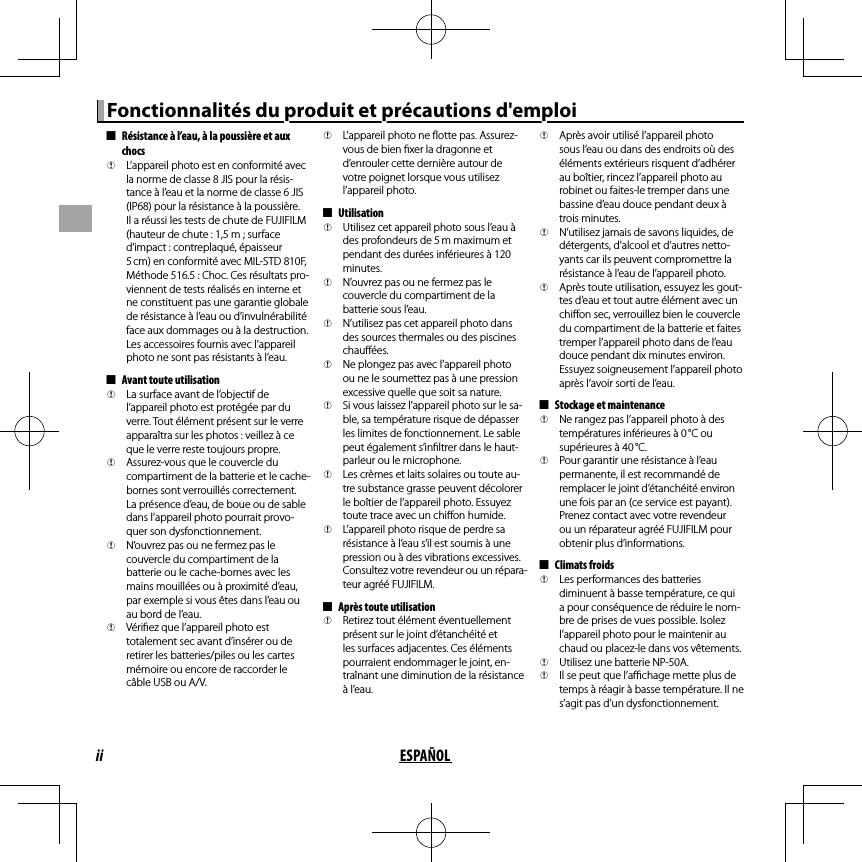 ii ESPAÑOLFonctionnalités du produit et précautions d&apos;emploiFonctionnalités du produit et précautions d&apos;emploi  ■■Résistance à l’eau, à la poussière et aux Résistance à l’eau, à la poussière et aux chocschocs  QQL’appareil photo est en conformité avec L’appareil photo est en conformité avec la norme de classe 8 JIS pour la résis-la norme de classe 8 JIS pour la résis-tance à l’eau et la norme de classe 6 JIS tance à l’eau et la norme de classe 6 JIS (IP68) pour la résistance à la poussière. (IP68) pour la résistance à la poussière. Il a réussi les tests de chute de FUJIFILM Il a réussi les tests de chute de FUJIFILM (hauteur de chute : 1,5m ; surface (hauteur de chute : 1,5m ; surface d’impact : contreplaqué, épaisseur d’impact : contreplaqué, épaisseur 5 cm) en conformité avec MIL-STD 810F, 5 cm) en conformité avec MIL-STD 810F, Méthode 516.5 : Choc. Ces résultats pro-Méthode 516.5 : Choc. Ces résultats pro-viennent de tests réalisés en interne et viennent de tests réalisés en interne et ne constituent pas une garantie globale ne constituent pas une garantie globale de résistance à l’eau ou d’invulnérabilité de résistance à l’eau ou d’invulnérabilité face aux dommages ou à la destruction. face aux dommages ou à la destruction. Les accessoires fournis avec l’appareil Les accessoires fournis avec l’appareil photo ne sont pas résistants à l’eau.photo ne sont pas résistants à l’eau.  ■■Avant toute utilisationAvant toute utilisation  QQLa surface avant de l’objectif de La surface avant de l’objectif de l’appareil photo est protégée par du l’appareil photo est protégée par du verre. Tout élément présent sur le verre verre. Tout élément présent sur le verre apparaîtra sur les photos : veillez à ce apparaîtra sur les photos : veillez à ce que le verre reste toujours propre.que le verre reste toujours propre.  QQAssurez-vous que le couvercle du Assurez-vous que le couvercle du compartiment de la batterie et le cache-compartiment de la batterie et le cache-bornes sont verrouillés correctement. bornes sont verrouillés correctement. La présence d’eau, de boue ou de sable La présence d’eau, de boue ou de sable dans l’appareil photo pourrait provo-dans l’appareil photo pourrait provo-quer son dysfonctionnement.quer son dysfonctionnement.  QQN’ouvrez pas ou ne fermez pas le N’ouvrez pas ou ne fermez pas le couvercle du compartiment de la couvercle du compartiment de la batterie ou le cache-bornes avec les batterie ou le cache-bornes avec les mains mouillées ou à proximité d’eau, mains mouillées ou à proximité d’eau, par exemple si vous êtes dans l’eau ou par exemple si vous êtes dans l’eau ou au bord de l’eau.au bord de l’eau.  QQVéri ez que l’appareil photo est Véri ez que l’appareil photo est totalement sec avant d’insérer ou de totalement sec avant d’insérer ou de retirer les batteries/piles ou les cartes retirer les batteries/piles ou les cartes mémoire ou encore de raccorder le mémoire ou encore de raccorder le câble USB ou A/V.câble USB ou A/V.  QQL’appareil photo ne  otte pas. Assurez-L’appareil photo ne  otte pas. Assurez-vous de bien  xer la dragonne et vous de bien  xer la dragonne et d’enrouler cette dernière autour de d’enrouler cette dernière autour de votre poignet lorsque vous utilisez votre poignet lorsque vous utilisez l’appareil photo.l’appareil photo.  ■■UtilisationUtilisation  QQUtilisez cet appareil photo sous l’eau à Utilisez cet appareil photo sous l’eau à des profondeurs de 5 m maximum et des profondeurs de 5 m maximum et pendant des durées inférieures à 120 pendant des durées inférieures à 120 minutes.minutes.  QQN’ouvrez pas ou ne fermez pas le N’ouvrez pas ou ne fermez pas le couvercle du compartiment de la couvercle du compartiment de la batterie sous l’eau.batterie sous l’eau.  QQN’utilisez pas cet appareil photo dans N’utilisez pas cet appareil photo dans des sources thermales ou des piscines des sources thermales ou des piscines chau ées.chau ées.  QQNe plongez pas avec l’appareil photo Ne plongez pas avec l’appareil photo ou ne le soumettez pas à une pression ou ne le soumettez pas à une pression excessive quelle que soit sa nature.excessive quelle que soit sa nature.  QQSi vous laissez l’appareil photo sur le sa-Si vous laissez l’appareil photo sur le sa-ble, sa température risque de dépasser ble, sa température risque de dépasser les limites de fonctionnement. Le sable les limites de fonctionnement. Le sable peut également s’in ltrer dans le haut-peut également s’in ltrer dans le haut-parleur ou le microphone.parleur ou le microphone.  QQLes crèmes et laits solaires ou toute au-Les crèmes et laits solaires ou toute au-tre substance grasse peuvent décolorer tre substance grasse peuvent décolorer le boîtier de l’appareil photo. Essuyez le boîtier de l’appareil photo. Essuyez toute trace avec un chi on humide.toute trace avec un chi on humide.  QQL’appareil photo risque de perdre sa L’appareil photo risque de perdre sa résistance à l’eau s’il est soumis à une résistance à l’eau s’il est soumis à une pression ou à des vibrations excessives. pression ou à des vibrations excessives. Consultez votre revendeur ou un répara-Consultez votre revendeur ou un répara-teur agréé FUJIFILM.teur agréé FUJIFILM.  ■■Après toute utilisationAprès toute utilisation  QQRetirez tout élément éventuellement Retirez tout élément éventuellement présent sur le joint d’étanchéité et présent sur le joint d’étanchéité et les surfaces adjacentes. Ces éléments les surfaces adjacentes. Ces éléments pourraient endommager le joint, en-pourraient endommager le joint, en-traînant une diminution de la résistance traînant une diminution de la résistance à l’eau.à l’eau.  QQAprès avoir utilisé l’appareil photo Après avoir utilisé l’appareil photo sous l’eau ou dans des endroits où des sous l’eau ou dans des endroits où des éléments extérieurs risquent d’adhérer éléments extérieurs risquent d’adhérer au boîtier, rincez l’appareil photo au au boîtier, rincez l’appareil photo au robinet ou faites-le tremper dans une robinet ou faites-le tremper dans une bassine d’eau douce pendant deux à bassine d’eau douce pendant deux à trois minutes.trois minutes.  QQN’utilisez jamais de savons liquides, de N’utilisez jamais de savons liquides, de détergents, d’alcool et d’autres netto-détergents, d’alcool et d’autres netto-yants car ils peuvent compromettre la yants car ils peuvent compromettre la résistance à l’eau de l’appareil photo.résistance à l’eau de l’appareil photo.  QQAprès toute utilisation, essuyez les gout-Après toute utilisation, essuyez les gout-tes d’eau et tout autre élément avec un tes d’eau et tout autre élément avec un chi on sec, verrouillez bien le couvercle chi on sec, verrouillez bien le couvercle du compartiment de la batterie et faites du compartiment de la batterie et faites tremper l’appareil photo dans de l’eau tremper l’appareil photo dans de l’eau douce pendant dix minutes environ. douce pendant dix minutes environ. Essuyez soigneusement l’appareil photo Essuyez soigneusement l’appareil photo après l’avoir sorti de l’eau.après l’avoir sorti de l’eau.  ■■Stockage et maintenanceStockage et maintenance  QQNe rangez pas l’appareil photo à des Ne rangez pas l’appareil photo à des températures inférieures à 0 °C ou températures inférieures à 0 °C ou supérieures à 40 °C.supérieures à 40 °C.  QQPour garantir une résistance à l’eau Pour garantir une résistance à l’eau permanente, il est recommandé de permanente, il est recommandé de remplacer le joint d’étanchéité environ remplacer le joint d’étanchéité environ une fois par an (ce service est payant). une fois par an (ce service est payant). Prenez contact avec votre revendeur Prenez contact avec votre revendeur ou un réparateur agréé FUJIFILM pour ou un réparateur agréé FUJIFILM pour obtenir plus d’informations.obtenir plus d’informations.  ■■Climats froidsClimats froids  QQLes performances des batteries Les performances des batteries diminuent à basse température, ce qui diminuent à basse température, ce qui a pour conséquence de réduire le nom-a pour conséquence de réduire le nom-bre de prises de vues possible. Isolez bre de prises de vues possible. Isolez l’appareil photo pour le maintenir au l’appareil photo pour le maintenir au chaud ou placez-le dans vos vêtements.chaud ou placez-le dans vos vêtements.  QQUtilisez une batterie NP-50A.Utilisez une batterie NP-50A.  QQIl se peut que l’a  chage mette plus de Il se peut que l’a  chage mette plus de temps à réagir à basse température. Il ne temps à réagir à basse température. Il ne s’agit pas d’un dysfonctionnement.s’agit pas d’un dysfonctionnement.