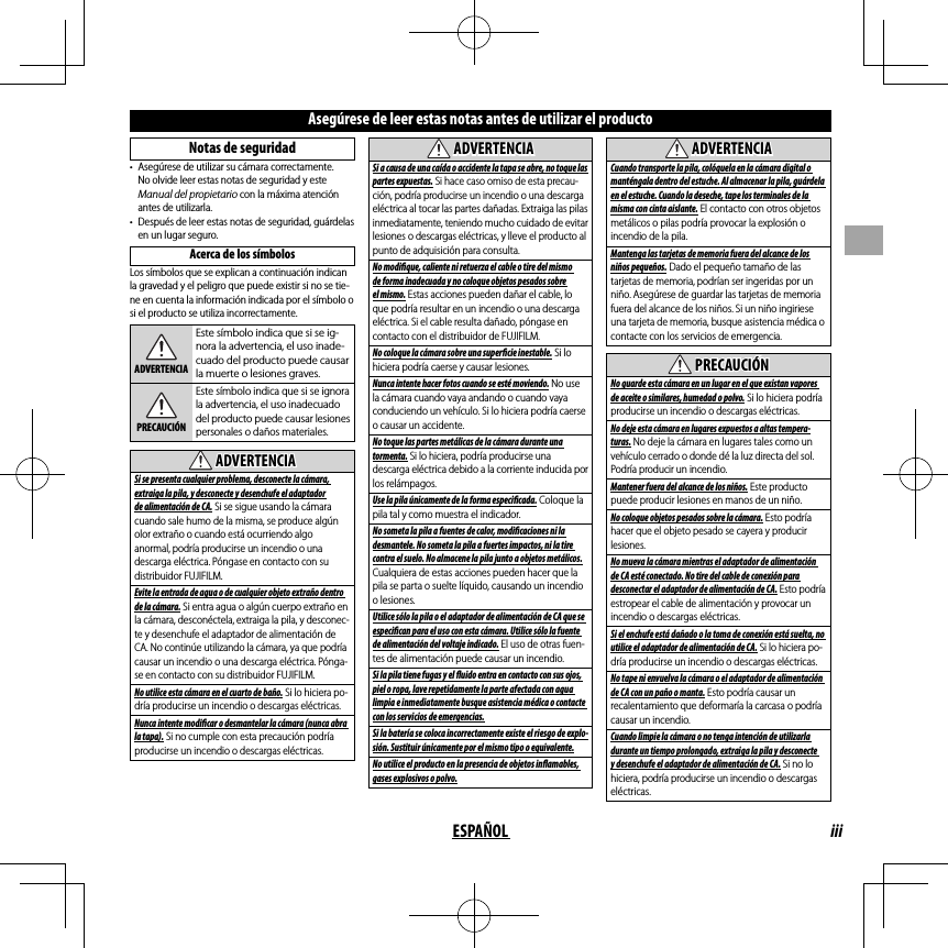 iiiESPAÑOLAsegúrese de leer estas notas antes de utilizar el productoNotas de seguridad•  Asegúrese de utilizar su cámara correctamente. No olvide leer estas notas de seguridad y este Manual del propietario con la máxima atención antes de utilizarla.•  Después de leer estas notas de seguridad, guárdelas en un lugar seguro.Acerca de los símbolosLos símbolos que se explican a continuación indican la gravedad y el peligro que puede existir si no se tie-ne en cuenta la información indicada por el símbolo o si el producto se utiliza incorrectamente.ADVERTENCIAEste símbolo indica que si se ig-nora la advertencia, el uso inade-cuado del producto puede causar la muerte o lesiones graves.PRECAUCIÓNEste símbolo indica que si se ignora la advertencia, el uso inadecuado del producto puede causar lesiones personales o daños materiales.  ADVERTENCIAADVERTENCIASi se presenta cualquier problema, desconecte la cámara, extraiga la pila, y desconecte y desenchufe el adaptador de alimentación de CA. Si se sigue usando la cámara cuando sale humo de la misma, se produce algún olor extraño o cuando está ocurriendo algo anormal, podría producirse un incendio o una descarga eléctrica. Póngase en contacto con su distribuidor FUJIFILM.Evite la entrada de agua o de cualquier objeto extraño dentro de la cámara. Si entra agua o algún cuerpo extraño en la cámara, desconéctela, extraiga la pila, y desconec-te y desenchufe el adaptador de alimentación de CA. No continúe utilizando la cámara, ya que podría causar un incendio o una descarga eléctrica. Pónga-se en contacto con su distribuidor FUJIFILM.No utilice esta cámara en el cuarto de baño. Si lo hiciera po-dría producirse un incendio o descargas eléctricas.Nunca intente modi  car o desmantelar la cámara (nunca abra la tapa). Si no cumple con esta precaución podría producirse un incendio o descargas eléctricas.  ADVERTENCIAADVERTENCIASi a causa de una caída o accidente la tapa se abre, no toque las partes expuestas. Si hace caso omiso de esta precau-ción, podría producirse un incendio o una descarga eléctrica al tocar las partes dañadas. Extraiga las pilas inmediatamente, teniendo mucho cuidado de evitar lesiones o descargas eléctricas, y lleve el producto al punto de adquisición para consulta.No modi  que, caliente ni retuerza el cable o tire del mismo de forma inadecuada y no coloque objetos pesados sobre el mismo. Estas acciones pueden dañar el cable, lo que podría resultar en un incendio o una descarga eléctrica. Si el cable resulta dañado, póngase en contacto con el distribuidor de FUJIFILM.No coloque la cámara sobre una super  cie inestable. Si lo hiciera podría caerse y causar lesiones.Nunca intente hacer fotos cuando se esté moviendo. No use la cámara cuando vaya andando o cuando vaya conduciendo un vehículo. Si lo hiciera podría caerse o causar un accidente.No toque las partes metálicas de la cámara durante una tormenta. Si lo hiciera, podría producirse una descarga eléctrica debido a la corriente inducida por los relámpagos.Use la pila únicamente de la forma especi  cada. Coloque la pila tal y como muestra el indicador.No someta la pila a fuentes de calor, modi  caciones ni la desmantele. No someta la pila a fuertes impactos, ni la tire contra el suelo. No almacene la pila junto a objetos metálicos. Cualquiera de estas acciones pueden hacer que la pila se parta o suelte líquido, causando un incendio o lesiones.Utilice sólo la pila o el adaptador de alimentación de CA que se especi  can para el uso con esta cámara. Utilice sólo la fuente de alimentación del voltaje indicado. El uso de otras fuen-tes de alimentación puede causar un incendio.Si la pila tiene fugas y el   uido entra en contacto con sus ojos, piel o ropa, lave repetidamente la parte afectada con agua limpia e inmediatamente busque asistencia médica o contacte con los servicios de emergencias.Si la batería se coloca incorrectamente existe el riesgo de explo-sión. Sustituir únicamente por el mismo tipo o equivalente.No utilice el producto en la presencia de objetos in  amables, gases explosivos o polvo.  ADVERTENCIAADVERTENCIACuando transporte la pila, colóquela en la cámara digital o manténgala dentro del estuche. Al almacenar la pila, guárdela en el estuche. Cuando la deseche, tape los terminales de la misma con cinta aislante. El contacto con otros objetos metálicos o pilas podría provocar la explosión o incendio de la pila.Mantenga las tarjetas de memoria fuera del alcance de los niños pequeños. Dado el pequeño tamaño de las tarjetas de memoria, podrían ser ingeridas por un niño. Asegúrese de guardar las tarjetas de memoria fuera del alcance de los niños. Si un niño ingiriese una tarjeta de memoria, busque asistencia médica o contacte con los servicios de emergencia.  PRECAUCIÓNPRECAUCIÓNNo guarde esta cámara en un lugar en el que existan vapores de aceite o similares, humedad o polvo. Si lo hiciera podría producirse un incendio o descargas eléctricas.No deje esta cámara en lugares expuestos a altas tempera-turas. No deje la cámara en lugares tales como un vehículo cerrado o donde dé la luz directa del sol. Podría producir un incendio.Mantener fuera del alcance de los niños. Este producto puede producir lesiones en manos de un niño.No coloque objetos pesados sobre la cámara. Esto podría hacer que el objeto pesado se cayera y producir lesiones.No mueva la cámara mientras el adaptador de alimentación de CA esté conectado. No tire del cable de conexión para desconectar el adaptador de alimentación de CA. Esto podría estropear el cable de alimentación y provocar un incendio o descargas eléctricas.Si el enchufe está dañado o la toma de conexión está suelta, no utilice el adaptador de alimentación de CA. Si lo hiciera po-dría producirse un incendio o descargas eléctricas.No tape ni envuelva la cámara o el adaptador de alimentación de CA con un paño o manta. Esto podría causar un recalentamiento que deformaría la carcasa o podría causar un incendio.Cuando limpie la cámara o no tenga intención de utilizarla durante un tiempo prolongado, extraiga la pila y desconecte y desenchufe el adaptador de alimentación de CA. Si no lo hiciera, podría producirse un incendio o descargas eléctricas.