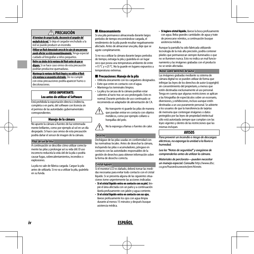 iv ESPAÑOL  PRECAUCIÓNPRECAUCIÓNAl terminar de cargar la pila, desconecte el cargador del enchufe de la red. Si deja el cargador enchufado a la red se puede producir un incendio.Utilizar un   ash demasiado cerca de los ojos de una persona puede afectar su vista momentáneamente. Tenga especial cuidado al fotogra ar a niños pequeños.Retire sus dedos de la ventana del   ash antes de que se dispare. Si se hace caso omiso de esta precaución podrían producirse quemaduras.Mantenga la ventana del   ash limpia y no utilice el   ash si la ventana se encuentra obstruida. De no cumplir con estas precauciones podría aparecer humo o decoloraciones.AVISO IMPORTANTE:Lea antes de utilizar el SoftwareEstá prohibida la exportación directa o indirecta, completa o en parte, del software con licencia sin el permiso de las autoridades gubernamentales correspondientes.Manejo de la cámaraNo apunte la cámara a fuentes de luz extremada-mente brillantes, como por ejemplo al sol en un día despejado. Si hace caso omiso de esta precaución podría dañar el sensor de imagen de la cámara.Pilas de ión de litioPilas de ión de litioA continuación se describe cómo utilizar correcta-mente las pilas y prolongar así su vida útil. El uso incorrecto reduciría la vida útil de la pila o podría causar fugas, sobrecalentamientos, incendios o explosiones.La pila no sale de fábrica cargada. Cargue la pila antes de utilizarla. Si no va a utilizar la pila, guárdela en su funda. ■AlmacenamientoSi una pila permanece almacenada durante largos períodos de tiempo encontrándose cargada, el rendimiento de la pila puede resultar negativamente afectado. Antes de almacenar una pila, deje que se agote completamente.Si no va a utilizar la cámara durante largos períodos de tiempo, extraiga la pila y guárdela en un lugar seco que posea una temperatura ambiente de entre +15 °C y +25 °C. No la guarde en lugares expuestos a temperaturas extremas. ■Precauciones: Manejo de la pila•  Utilícela únicamente con los cargadores designados.•  Evite que entre en contacto con el agua.•  Mantenga los terminales limpios.•  La pila y la carcasa de la cámara podrían estar calientes al tacto tras un uso prolongado. Esto es normal. Durante períodos de uso continuado se recomienda un adaptador de alimentación de CA.No transporte ni guarde las pilas de manera que puedan entrar en contacto con objetos metálicos, como por ejemplo collares u horquillas del pelo.No la exponga a llamas o fuentes de calor.DesechoDesechoDeshágase de las pilas usadas en conformidad con las normativas locales. Antes de desechar la cámara, incluyendo las pilas o acumuladores, póngase en contacto con las autoridades responsables de la gestión de desechos para obtener información sobre la forma de desecho correcta.Cristal líquidoCristal líquidoSi el monitor LCD es dañado, deberá tomar las medi-das necesarias para evitar todo contacto con el cristal líquido. Si se presenta alguna de las siguientes situa-ciones tome urgentemente las acciones indicadas:•  Si el cristal líquido entra en contacto con su piel, lim-pie el área afectada con un paño y a continuación lávela profusamente con jabón y agua corriente.•  Si el cristal líquido entra en contacto con sus ojos, lávese profusamente los ojos con agua limpia durante al menos 15 minutos y después busque asistencia médica.•  Si ingiere cristal líquido, lávese la boca profusamente con agua. Beba grandes cantidades de agua y trate de provocarse vómitos, a continuación busque asistencia médica.Aunque la pantalla ha sido fabricada utilizando tecnología de la más alta precisión, podría contener píxeles que permanezcan siempre iluminados o que no se iluminen nunca. Esto no indica un mal funcio-namiento y las imágenes grabadas con el producto no se verán afectadas.Notas sobre derechos de autorNotas sobre derechos de autorLas imágenes grabadas mediante su sistema de cámara digital no se pueden utilizar de forma que infrinjan las leyes de los derechos de autor (copyright) sin consentimiento del propietario, a menos que estén destinadas exclusivamente al uso personal. Tenga en cuenta que algunas restricciones se aplican a las fotografías de espectáculos sobre un escenario, diversiones, y exhibiciones, incluso aunque estén destinadas a un uso puramente personal. Se advierte a los usuarios de que la transferencia de tarjetas de memoria que contengan imágenes o datos protegidos por las leyes de propiedad intelectual sólo está autorizada siempre que cumplan con las leyes vigentes y dentro de las restricciones que las mismas incluyan.AVISOSPara prevenir un incendio o riesgo de descargas eléctricas, no exponga la unidad a la lluvia o humedad.Lea las “Notas de seguridad” y asegúrese de comprenderlas antes de utilizar la cámara.Materiales de perclorato—pueden necesitar un manejo especial. Consulte http://www.dtsc.ca.gov/hazardouswaste/perchlorate.