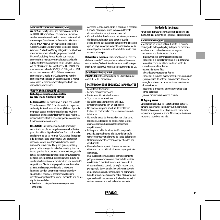 vESPAÑOLInformación sobre marcas comercialesInformación sobre marcas comercialesxD-Picture Card y E son marcas comerciales de FUJIFILM Corporation. Los caracteres incluidos de ahora en adelante han sido desarrollados exclusi-vamente por DynaComware Taiwan Inc. Macintosh, QuickTime, y Mac OS son marcas comerciales de Apple Inc. en los Estados Unidos y en otros países. Windows 7, Windows Vista y el logotipo de Windows son marcas comerciales del grupo empresarial Microsoft. Adobe y Adobe Reader son marcas comerciales o marcas comerciales registradas de Adobe Systems Incorporated en los Estados Unidos y/o en otros países. Los logotipos SDHC y SDXC son marcas comerciales de SD-3C, LLC. El logotipo HDMI es una marca comercial. YouTube es una marca comercial de Google Inc. Cualquier otro nombre comercial mencionado en este manual es la marca comercial o la marca comercial registrada de sus respectivos propietarios.Para los clientes en los EE.UU.Para los clientes en los EE.UU.Probada para cumplir con la normativa FCC PARA USO EN EL HOGAR U OFICINADeclaración FCC: Este dispositivo cumple con la Parte 15 de las normas FCC. El funcionamiento depende de las siguientes dos condiciones: (1) Este dispositivo no puede causar interferencias dañinas, y (2) este dispositivo debe aceptar las interferencias recibidas, incluyendo las interferencias que podrían causar un funcionamiento no deseado.PRECAUCIÓN: Este dispositivo ha sido probado y encontrado en pleno cumplimiento con los límites para dispositivos digitales de Clase B en conformidad con la Parte 15 de las normas FCC. Dichos límites han sido diseñados para proporcionar una protección razonable contra interferencias dañinas en una instalación residencial. El equipo genera, utiliza, y puede radiar energía de radio frecuencia y, si no se instala y utiliza de acuerdo a las instrucciones, podría causar interferencias dañinas en las comunicaciones de radio. Sin embargo, no existe garantía alguna de que la interferencia no se producirá en una instalación en particular. Si este equipo produce interferencias dañinas en la recepción de radio o televisión, las cuales pueden determinarse encendiendo y apagando el equipo, se recomienda al usuario intentar corregir las interferencias mediante una de las siguientes medidas:•  Reoriente o coloque la antena receptora en otro lugar.•  Aumente la separación entre el equipo y el receptor.•  Conecte el equipo en una toma con diferente circuito al cual el receptor esté conectado.•  Consulte al distribuidor o a un técnico experimenta-do de radio/televisión para obtener ayuda.•  Se le advierte que cualquier cambio o modiﬁ cación que no haya sido expresamente autorizado en este manual podría anular la autoridad del usuario para manejar el equipo.Notas sobre la concesión: Para cumplir con la Parte 15 de las normas FCC, este producto debe utilizarse con un cable de A/V de núcleo de ferrita especiﬁ cado por Fujiﬁ lm, un cable USB y un cable de suministro de CC.Para los clientes en CanadáPara los clientes en CanadáPRECAUCIÓN: Este aparato digital de Clase B cumple con la ICES-003 canadiense.INSTRUCCIONES DE SEGURIDAD IMPORTANTES•  Lea estas instrucciones.•  Guarde estas instrucciones.•  Preste atención a todos los avisos.•  Siga todas las instrucciones.•  No utilice este aparato cerca del agua.•  Limpie únicamente con un paño seco.•  No bloquee ninguna abertura de ventilación. Instalar en conformidad con las instrucciones del fabricante.•  No instalar cerca de fuentes de calor tales como radiadores, o registros de calor, estufas u otros aparatos que produzcan calor (incluyendo ampliﬁ cadores).•  Evite que el cable de alimentación sea pisado, pinzado, especialmente a la altura del enchufe, tomacorrientes y en el punto de salida del aparato.•  Utilizar únicamente accesorios especiﬁ cados por el fabricante.•  Desenchufe este aparato durante tormentas eléctricas o al no utilizarlo durante largos períodos de tiempo.•  Para cualquier consulta sobre el mantenimiento póngase en contacto con el personal de servicio cualiﬁ cado. El mantenimiento será necesario si el aparato ha sido dañado de algún modo, como por ejemplo daños en el cable del suministro de alimentación o en el enchufe, si se ha derramado líquido o si objetos han caído sobre el aparato, si el aparato ha sido expuesto a la lluvia o humedad, si no funciona con normalidad o si se ha caído.Cuidado de la cámaraPara poder disfrutar de forma continua de este pro-ducto, tenga en cuenta las siguientes precauciones.Almacenamiento y usoAlmacenamiento y usoSi la cámara no se va a utilizar durante un período prolongado, extraiga la pila y la tarjeta de memoria. No almacene o utilice la cámara en lugares:•  expuestos a la lluvia, vapor o humo•  muy húmedos o extremadamente sucios•  expuestos a la luz solar directa o a temperaturas muy altas, como en el interior de un vehículo cerrado en un día soleado• extremadamente fríos•  afectados por vibraciones fuertes•  expuestos a campos magnéticos fuertes, como por ejemplo cerca de antenas transmisoras, líneas de energía, emisores de radar, motores, transforma-dores o imanes•  expuestos a productos químicos volátiles tales como pesticidas•  junto a productos de caucho o vinilo ■Agua y arenaLa exposición al agua y a la arena puede dañar la cámara, sus circuitos internos y sus mecanismos. Al utilizar la cámara en la playa o en la costa, evite exponerla al agua o a la arena. No coloque la cámara sobre una superﬁ cie mojada.