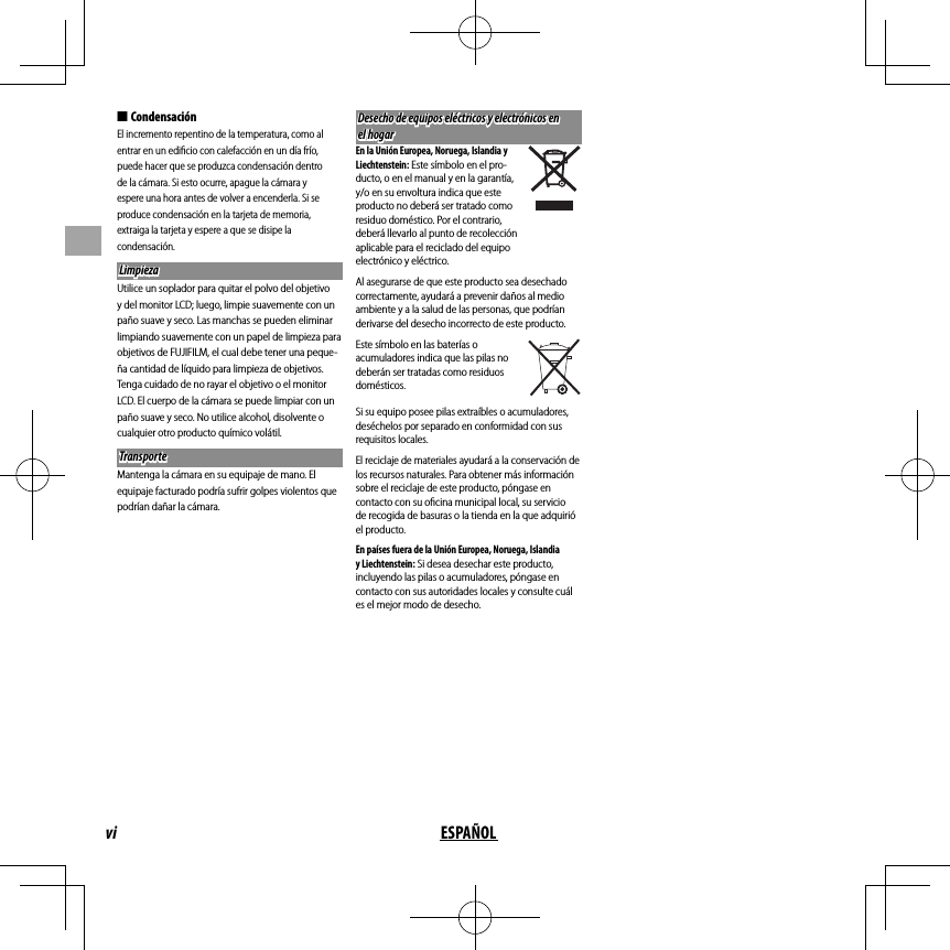 vi ESPAÑOL ■CondensaciónEl incremento repentino de la temperatura, como al entrar en un ediﬁ cio con calefacción en un día frío, puede hacer que se produzca condensación dentro de la cámara. Si esto ocurre, apague la cámara y espere una hora antes de volver a encenderla. Si se produce condensación en la tarjeta de memoria, extraiga la tarjeta y espere a que se disipe la condensación. Limpieza LimpiezaUtilice un soplador para quitar el polvo del objetivo y del monitor LCD; luego, limpie suavemente con un paño suave y seco. Las manchas se pueden eliminar limpiando suavemente con un papel de limpieza para objetivos de FUJIFILM, el cual debe tener una peque-ña cantidad de líquido para limpieza de objetivos. Tenga cuidado de no rayar el objetivo o el monitor LCD. El cuerpo de la cámara se puede limpiar con un paño suave y seco. No utilice alcohol, disolvente o cualquier otro producto químico volátil.TransporteTransporteMantenga la cámara en su equipaje de mano. El equipaje facturado podría sufrir golpes violentos que podrían dañar la cámara.Desecho de equipos eléctricos y electrónicos en Desecho de equipos eléctricos y electrónicos en el hogarel hogarEn la Unión Europea, Noruega, Islandia y Liechtenstein: Este símbolo en el pro-ducto, o en el manual y en la garantía, y/o en su envoltura indica que este producto no deberá ser tratado como residuo doméstico. Por el contrario, deberá llevarlo al punto de recolección aplicable para el reciclado del equipo electrónico y eléctrico.Al asegurarse de que este producto sea desechado correctamente, ayudará a prevenir daños al medio ambiente y a la salud de las personas, que podrían derivarse del desecho incorrecto de este producto.Este símbolo en las baterías o acumuladores indica que las pilas no deberán ser tratadas como residuos domésticos.Si su equipo posee pilas extraíbles o acumuladores, deséchelos por separado en conformidad con sus requisitos locales.El reciclaje de materiales ayudará a la conservación de los recursos naturales. Para obtener más información sobre el reciclaje de este producto, póngase en contacto con su oﬁ cina municipal local, su servicio de recogida de basuras o la tienda en la que adquirió el producto.En países fuera de la Unión Europea, Noruega, Islandia y Liechtenstein: Si desea desechar este producto, incluyendo las pilas o acumuladores, póngase en contacto con sus autoridades locales y consulte cuál es el mejor modo de desecho.