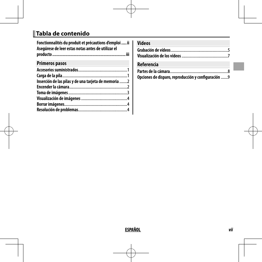 viiESPAÑOL Tabla de contenido Tabla de contenidoFonctionnalités du produit et précautions d’emploi .....iiAsegúrese de leer estas notas antes de utilizar el producto ................................................................... iiiPrimeros pasosPrimeros pasosAccesorios suministrados ..................................................1Carga de la pila ..................................................................1Inserción de las pilas y de una tarjeta de memoria ........2Encender la cámara ...........................................................2Toma de imágenes ............................................................3Visualización de imágenes ...............................................4Borrar imágenes ................................................................4Resolución de problemas..................................................4VídeosVídeosGrabación de vídeos ..........................................................5Visualización de los vídeos ...............................................7ReferenciaReferenciaPartes de la cámara ...........................................................8Opciones de disparo, reproducción y con guración .......9