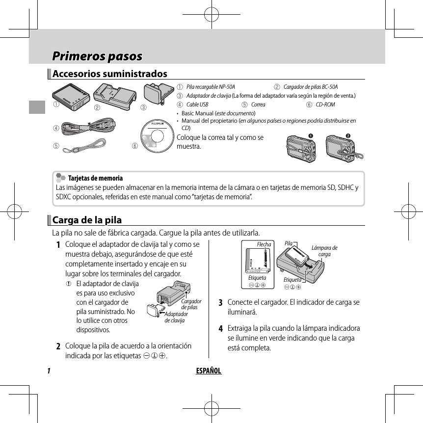 1ESPAÑOL Primeros pasos Primeros  pasosAccesorios suministradosAccesorios suministradosqwerytq  Pila recargable NP-50A w  Cargador de pilas BC-50Ae  Adaptador de clavija (La forma del adaptador varía según la región de venta.)r Cable USB t Correa y CD-ROM•  Basic Manual (este documento)•  Manual del propietario (en algunos países o regiones podría distribuirse en CD)Coloque la correa tal y como se muestra.  Tarjetas de memoria  Tarjetas de memoriaLas imágenes se pueden almacenar en la memoria interna de la cámara o en tarjetas de memoria SD, SDHC y SDXC opcionales, referidas en este manual como “tarjetas de memoria”.Carga de la pilaCarga de la pilaLa pila no sale de fábrica cargada. Cargue la pila antes de utilizarla. 1  Coloque el adaptador de clavija tal y como se muestra debajo, asegurándose de que esté completamente insertado y encaje en su lugar sobre los terminales del cargador. QEl adaptador de clavija es para uso exclusivo con el cargador de pila suministrado. No lo utilice con otros dispositivos.Adaptador de clavijaCargador de pilas 2  Coloque la pila de acuerdo a la orientación indicada por las etiquetas DFC.Etiqueta DFCLámpara de cargaFlechaEtiqueta DFCPila 3  Conecte el cargador. El indicador de carga se iluminará. 4  Extraiga la pila cuando la lámpara indicadora se ilumine en verde indicando que la carga está completa.