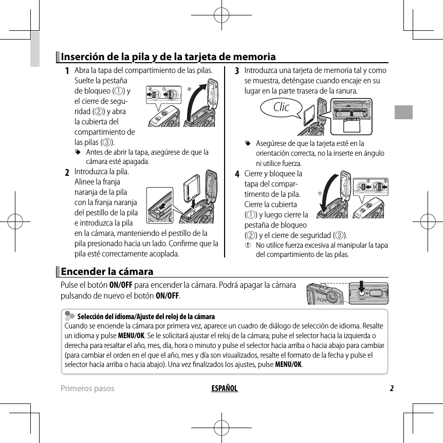 2ESPAÑOL Primeros  pasosInserción de la pila y de la tarjeta de memoriaInserción de la pila y de la tarjeta de memoria 1  Abra la tapa del compartimiento de las pilas.Suelte la pestaña de bloqueo (q) y el cierre de segu-ridad (w) y abra la cubierta del compartimiento de las pilas (e). RAntes de abrir la tapa, asegúrese de que la cámara esté apagada. 2  Introduzca la pila. Alinee la franja naranja de la pila con la franja naranja del pestillo de la pila e introduzca la pila en la cámara, manteniendo el pestillo de la pila presionado hacia un lado. Conﬁ rme que la pila esté correctamente acoplada. 3  Introduzca una tarjeta de memoria tal y como se muestra, deténgase cuando encaje en su lugar en la parte trasera de la ranura.Clic RAsegúrese de que la tarjeta esté en la orientación correcta, no la inserte en ángulo ni utilice fuerza. 4  Cierre y bloquee la tapa del compar-timento de la pila. Cierre la cubierta (q) y luego cierre la pestaña de bloqueo (w) y el cierre de seguridad (e). QNo utilice fuerza excesiva al manipular la tapa del compartimiento de las pilas.Encender la cámaraEncender la cámaraPulse el botón ON/OFF para encender la cámara. Podrá apagar la cámara pulsando de nuevo el botón ON/OFF.  Selección del idioma/Ajuste del reloj de la cámara  Selección del idioma/Ajuste del reloj de la cámaraCuando se enciende la cámara por primera vez, aparece un cuadro de diálogo de selección de idioma. Resalte un idioma y pulse MENU/OK. Se le solicitará ajustar el reloj de la cámara; pulse el selector hacia la izquierda o derecha para resaltar el año, mes, día, hora o minuto y pulse el selector hacia arriba o hacia abajo para cambiar (para cambiar el orden en el que el año, mes y día son visualizados, resalte el formato de la fecha y pulse el selector hacia arriba o hacia abajo). Una vez ﬁ nalizados los ajustes, pulse MENU/OK.eqwqw e